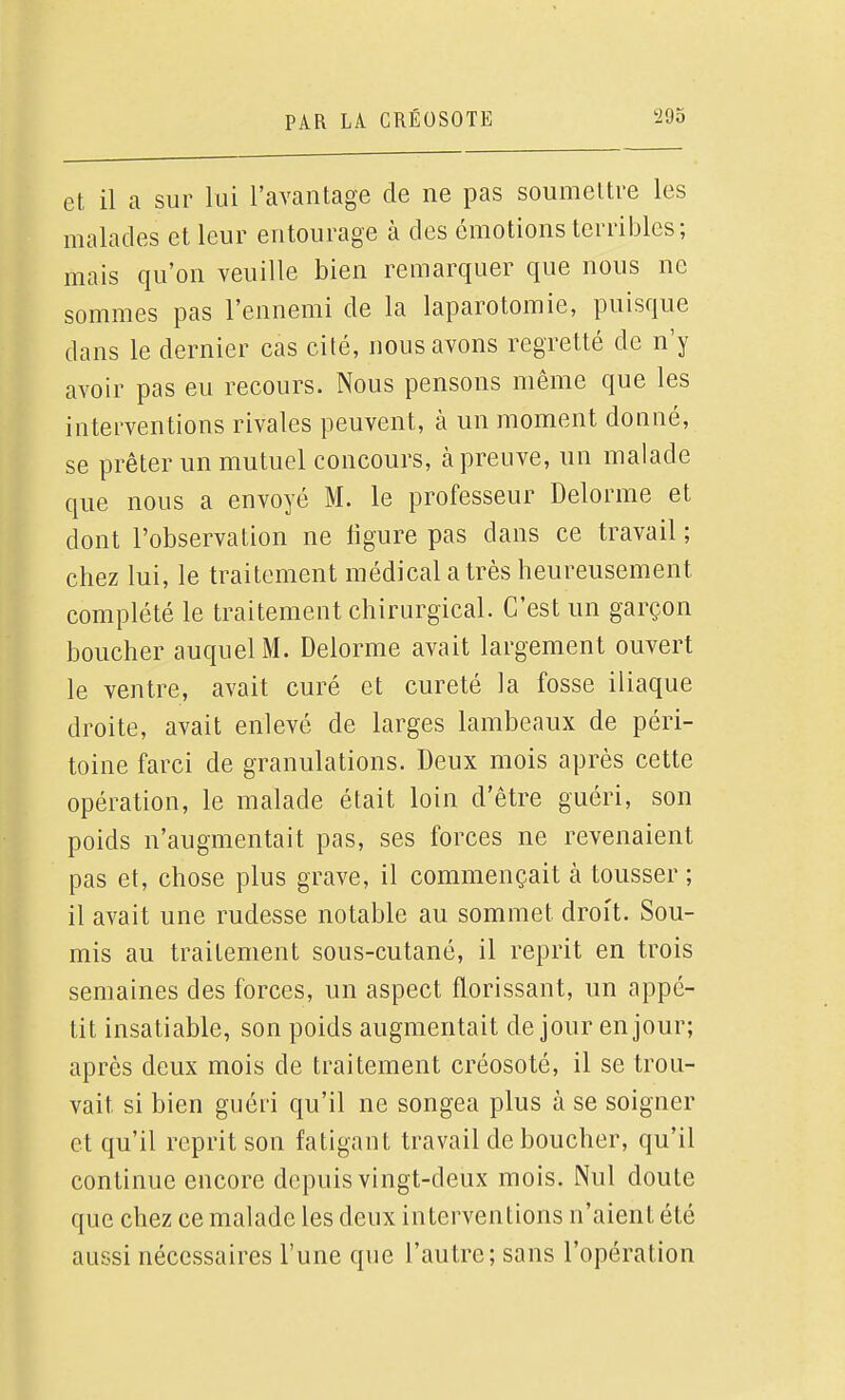 et il a sur lui l'avantage de ne pas soumettre les malades et leur entourage à des émotions terribles; mais qu'on veuille bien remarquer que nous ne sommes pas l'ennemi de la laparotomie, puisque dans le dernier cas cité, nous avons regretté de n'y avoir pas eu recours. Nous pensons même que les interventions rivales peuvent, à un moment donné, se prêter un mutuel concours, cà preuve, un malade que nous a envoyé M. le professeur Delorme et dont l'observation ne ligure pas dans ce travail ; chez lui, le traitement médical a très heureusement complété le traitement chirurgical. C'est un garçon boucher auquel M. Delorme avait largement ouvert le ventre, avait curé et cureté la fosse iliaque droite, avait enlevé de larges lambeaux de péri- toine farci de granulations. Deux mois après cette opération, le malade était loin d'être guéri, son poids n'augmentait pas, ses forces ne revenaient pas et, chose plus grave, il commençait à tousser ; il avait une rudesse notable au sommet droit. Sou- mis au traitement sous-cutané, il reprit en trois semaines des forces, un aspect florissant, un appé- tit insatiable, son poids augmentait de jour en jour; après deux mois de traitement créosoté, il se trou- vait si bien guéri qu'il ne songea plus à se soigner et qu'il reprit son fatigant travail de boucher, qu'il continue encore depuis vingt-deux mois. Nul doute que chez ce malade les deux interventions n'aient été aussi nécessaires l'une que l'autre; sans l'opération