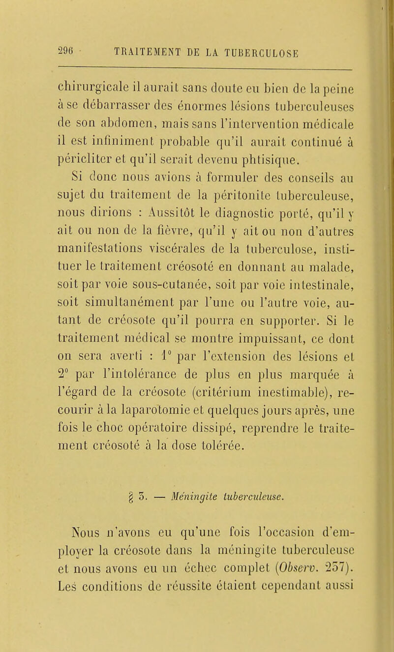 chirurgicale il aurait sans doute eu bien de la peine à se débarrasser des énormes lésions tuberculeuses de son abdomen, mais sans l'intervention médicale il est infiniment probable qu'il aurait continué à péricliter et qu'il serait devenu phtisique. Si donc nous avions à formuler des conseils au sujet du traitement de la péritonite tuberculeuse, nous dirions : Aussitôt le diagnostic porté, qu'il y ait ou non de la fièvre, qu'il y ait ou non d'autres manifestations viscérales de la tuberculose, insti- tuer le traitement créosoté en donnant au malade, soit par voie sous-cutanée, soit par voie intestinale, soit simultanément par l'une ou l'autre voie, au- tant de créosote qu'il pourra en supporter. Si le traitement médical se montre impuissant, ce dont on sera averti : 1 par l'extension des lésions et 2° par l'intolérance de plus en plus marquée à l'égard de la créosote (critérium inestimable), re- courir à la laparotomie et quelques jours après, une fois le choc opératoire dissipé, reprendre le traite- ment créosoté à la dose tolérée. § 3. — Méningite tuberculeuse. Nous n'avons eu qu'une fois l'occasion d'em- ployer la créosote dans la méningite tuberculeuse et nous avons eu un échec complet {Observ. 257). Les conditions de réussite étaient cependant aussi