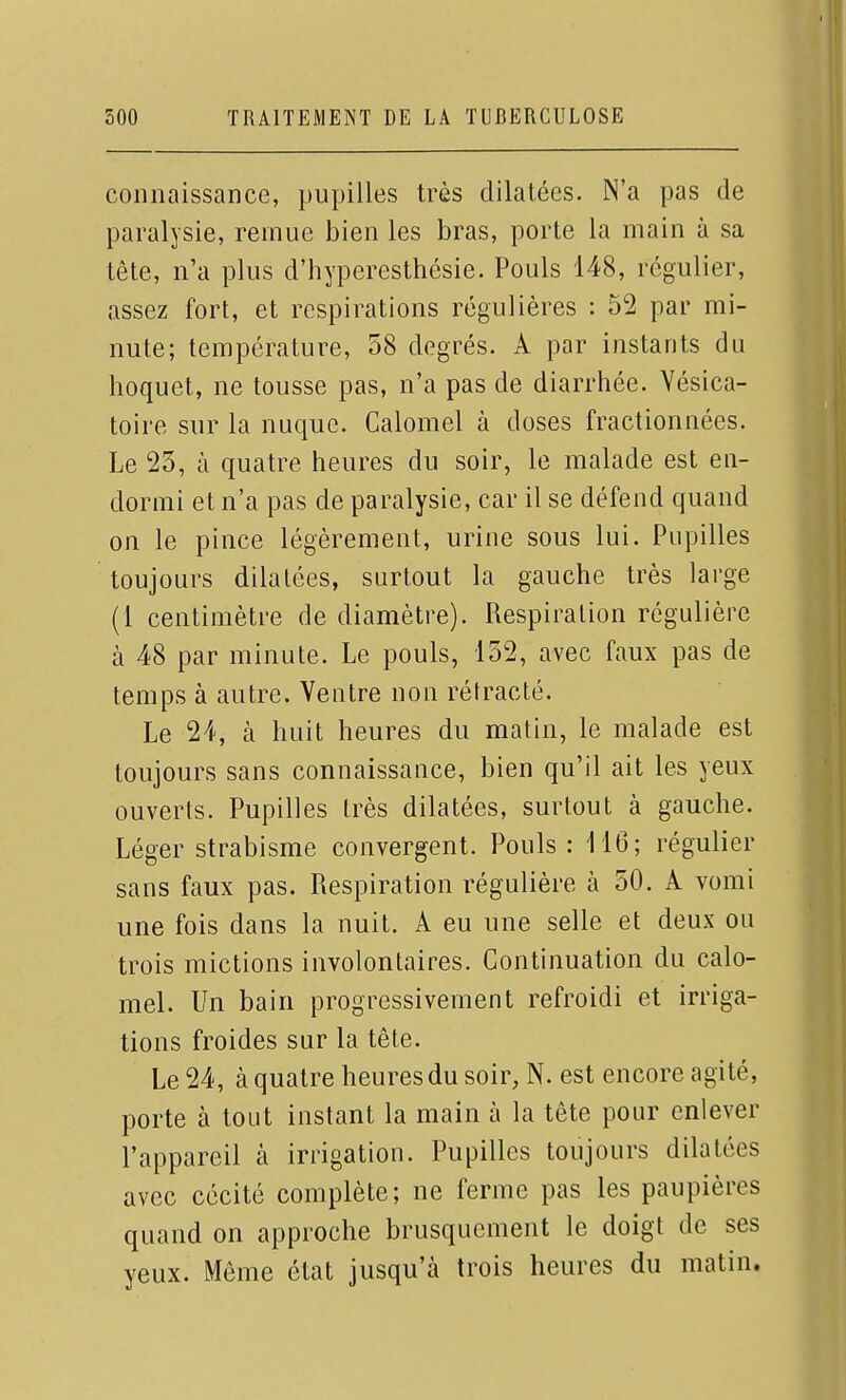 connaissance, pupilles très dilatées. N'a pas de paralysie, remue bien les bras, porte la main à sa tête, n'a plus d'hyperesthésie. Pouls 148, régulier, assez fort, et respirations régulières : 52 par mi- nute; température, 58 degrés. A par instants du hoquet, ne tousse pas, n'a pas de diarrhée. Vésica- toire sur la nuque. Calomel à doses fractionnées. Le 23, à quatre heures du soir, le malade est en- dormi et n'a pas de paralysie, car il se défend quand on le pince légèrement, urine sous lui. Pupilles toujours dilatées, surtout la gauche très large (1 centimètre de diamètre). Respiration régulière à 48 par minute. Le pouls, 152, avec faux pas de temps à autre. Ventre non rétracté. Le 24, à huit heures du matin, le malade est toujours sans connaissance, bien qu'il ait les yeux ouverts. Pupilles très dilatées, surtout à gauche. Léger strabisme convergent. Pouls : 116; régulier sans faux pas. Respiration régulière à 50. A vomi une fois dans la nuit. A eu une selle et deux ou trois mictions involontaires. Continuation du calo- mel. Un bain progressivement refroidi et irriga- tions froides sur la tête. Le 24, à quatre heures du soir, N. est encore agité, porte à tout instant la main à la tête pour enlever l'appareil à irrigation. Pupilles toujours dilatées avec cécité complète; ne ferme pas les paupières quand on approche brusquement le doigt de ses yeux. Même état jusqu'à trois heures du matin.