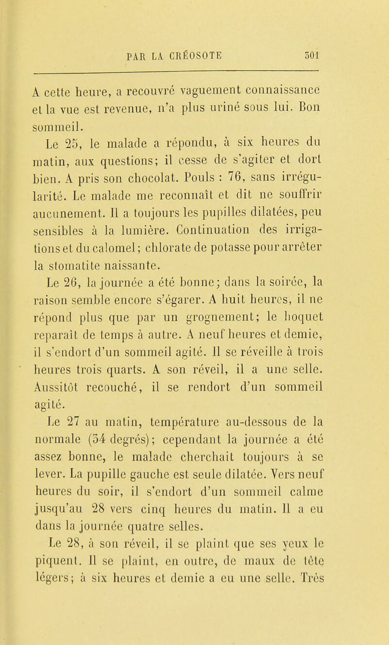 A cette heure, a recouvré vaguement connaissance et la vue est revenue, n'a plus uriné sous lui. Bon sommeil. Le 25, le malade a répondu, à six heures du matin, aux questions; il cesse de s'agiter et dort bien. A pris son chocolat. Pouls : 76, sans irrégu- larité. Le malade me reconnaît et dit ne souffrir aucunement. Il a toujours les pupilles dilatées, peu sensibles à la lumière. Continuation des irriga- tions et du calomel ; chlorate de potasse pour arrêter la stomatite naissante. Le 26, la journée a été bonne; dans la soirée, la raison semble encore s'égarer. A huit heures, il ne répond plus que par un grognement; le hoquet reparaît de temps à autre. A neuf heures et demie, il s'endort d'un sommeil agité. 11 se réveille à trois heures trois quarts. A son réveil, il a une selle. Aussitôt recouché, il se rendort d'un sommeil agité. Le 27 au matin, température au-dessous de la normale (34 degrés); cependant la journée a été assez bonne, le malade cherchait toujours à se lever. La pupille gauche est seule dilatée. Vers neuf heures du soir, il s'endort d'un sommeil calme jusqu'au 28 vers cinq heures du matin. Il a eu dans la journée quatre selles. Le 28, à son réveil, il se plaint que ses yeux le piquent. Il se plaint, en outre, de maux de lôte légers; à six heures et demie a eu une selle. Très