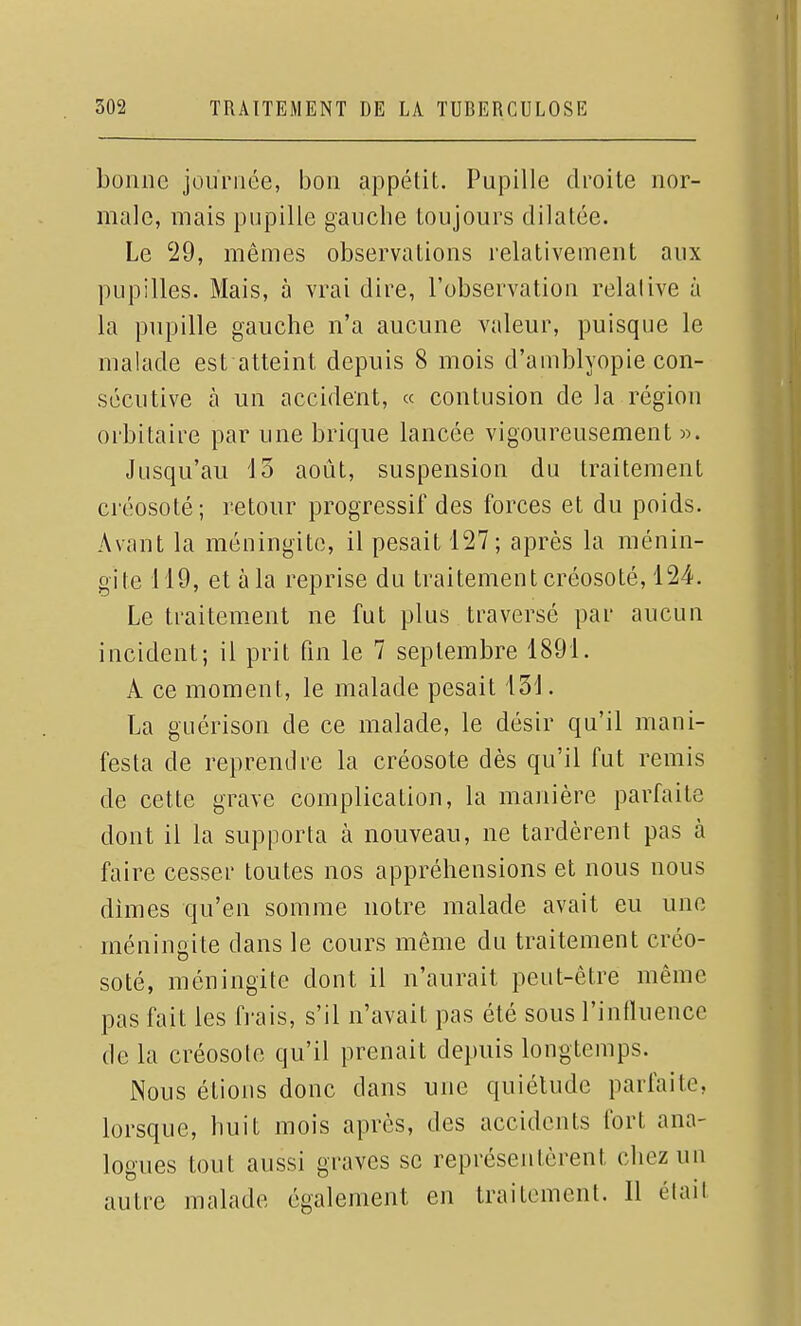 bonne journée, bon appétit. Pupille droite nor- male, mais pupille gauche toujours dilatée. Le 29, mêmes observations relativement aux pupilles. Mais, à vrai dire, l'observation relative à la pupille gauche n'a aucune valeur, puisque le malade est atteint depuis 8 mois d'amblyopie con- sécutive à un accident, « contusion de la région orbitaire par une brique lancée vigoureusement ». Jusqu'au 13 août, suspension du traitement créosoté; retour progressif des forces et du poids. Avant la méningite, il pesait 127; après la ménin- gite 119, et à la reprise du traitement créosoté, 124. Le traitement ne fut plus traversé par aucun incident; il prit fin le 7 septembre 1891. A ce moment, le malade pesait 131. La guérison de ce malade, le désir qu'il mani- festa de reprendre la créosote dès qu'il fut remis de cette grave complication, la manière parfaite dont il la supporta à nouveau, ne tardèrent pas à faire cesser toutes nos appréhensions et nous nous dimes qu'en somme notre malade avait eu une méningite dans le cours même du traitement créo- soté, méningite dont il n'aurait peut-être même pas fait les frais, s'il n'avait pas été sous l'influence de la créosote qu'il prenait depuis longtemps. Nous étions donc dans une quiétude parfaite, lorsque, huit mois après, des accidents fort ana- logues tout aussi graves se représentèrent chez un autre malade également en traitement. Il élail