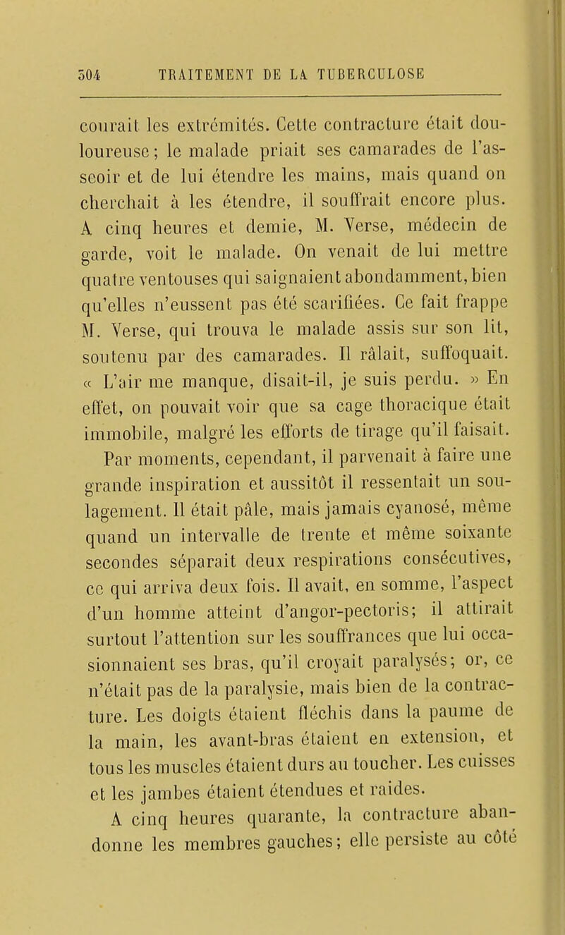 courait les extrémités. Cette contracture était dou- loureuse ; le malade priait ses camarades de l'as- seoir et de lui étendre les mains, mais quand on cherchait à les étendre, il souffrait encore plus. A cinq heures et demie, M. Yerse, médecin de garde, voit le malade. On venait de lui mettre quatre ventouses qui saignaient abondamment, bien qu'elles n'eussent pas été scarifiées. Ce fait frappe M. Verse, qui trouva le malade assis sur son lit, soutenu par des camarades. Il râlait, suffoquait. « L'air me manque, disait-il, je suis perdu. » En effet, on pouvait voir que sa cage thoracique était immobile, malgré les efforts de tirage qu'il faisait. Par moments, cependant, il parvenait à faire une grande inspiration et aussitôt il ressentait un sou- lagement. 11 était pâle, mais jamais cyanosé, même quand un intervalle de trente et même soixante secondes séparait deux respirations consécutives, ce qui arriva deux fois. Il avait, en somme, l'aspect d'un homme atteint d'angor-pectoris; il attirait surtout l'attention sur les souffrances que lui occa- sionnaient ses bras, qu'il croyait paralysés; or, ce n'était pas de la paralysie, mais bien de la contrac- ture. Les doigts étaient fléchis dans la paume de la main, les avant-bras étaient en extension, et tous les muscles étaient durs au toucher. Les cuisses et les jambes étaient étendues et raides. A cinq heures quarante, la contracture aban- donne les membres gauches; elle persiste au côté