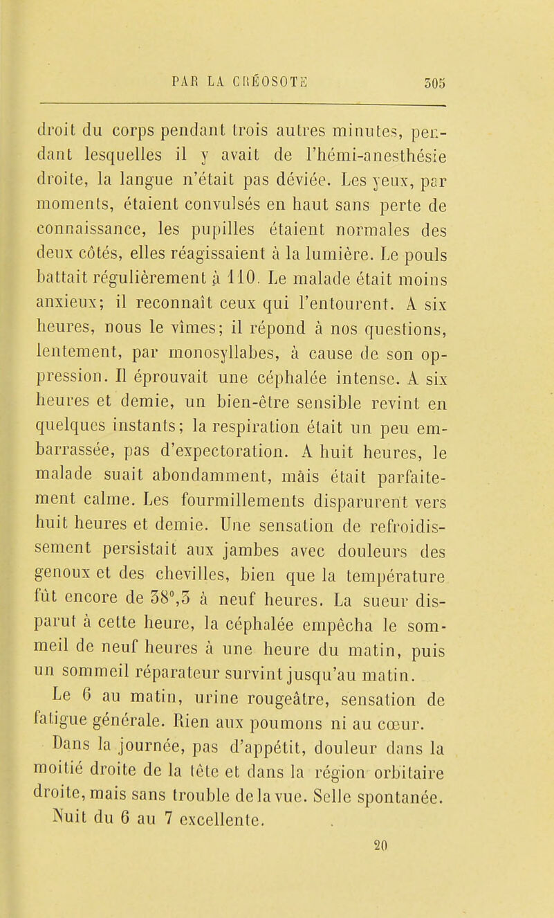 droit du corps pendant trois autres minutes, pen- dant lesquelles il y avait de l'hémi-anesthésie droite, la langue n'était pas déviée. Les yeux, par moments, étaient convulsés en haut sans perte de connaissance, les pupilles étaient normales des deux côtés, elles réagissaient à la lumière. Le pouls battait régulièrement h 110. Le malade était moins anxieux; il reconnaît ceux qui l'entourent. A six heures, nous le vîmes; il répond à nos questions, lentement, par monosyllabes, à cause de son op- pression. Il éprouvait une céphalée intense. A six heures et demie, un bien-être sensible revint en quelques instants; la respiration était un peu em- barrassée, pas d'expectoration. A huit heures, le malade suait abondamment, mais était parfaite- ment calme. Les fourmillements disparurent vers huit heures et demie. Une sensation de refroidis- sement persistait aux jambes avec douleurs des genoux et des chevilles, bien que la température fût encore de 38,3 k neuf heures. La sueur dis- parut à cette heure, la céphalée empêcha le som- meil de neuf heures à une heure du matin, puis un sommeil réparateur survint jusqu'au matin. Le 6 au matin, urine rougeâtre, sensation de fatigue générale. Rien aux poumons ni au cœur. Dans la journée, pas d'appétit, douleur dans la moitié droite de la tête et dans la région orbitaire droite, mais sans trouble delà vue. Selle spontanée. Nuit du 6 au 7 excellente. 20