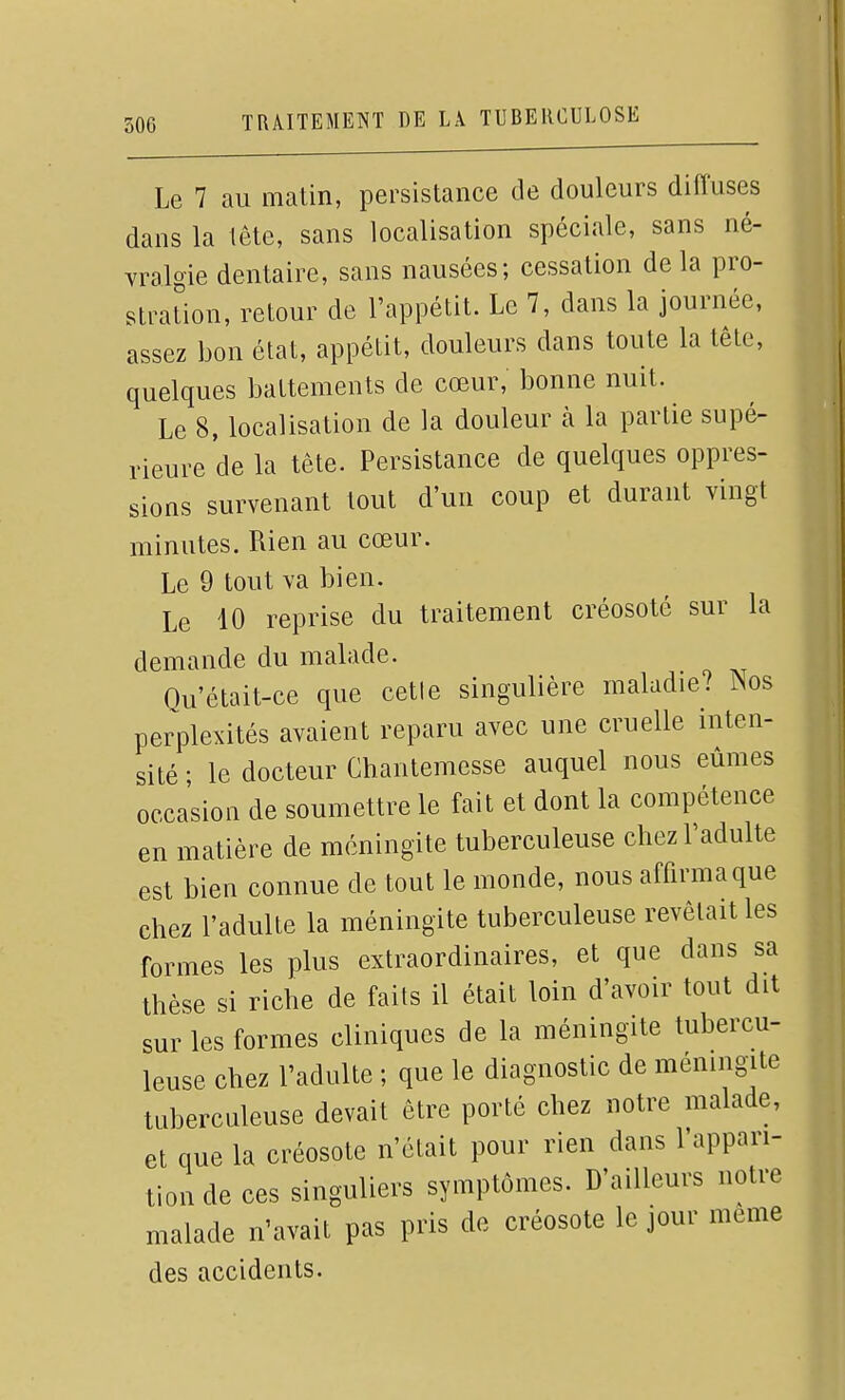 Le 7 au matin, persistance de douleurs diffuses dans la tête, sans localisation spéciale, sans né- vralgie dentaire, sans nausées; cessation de la pro- straUon, retour de l'appétit. Le 7, dans la journée, assez bon état, appétit, douleurs dans toute la tête, quelques battements de cœur, bonne nuit. Le 8, localisation de la douleur à la partie supé- rieure de la tête. Persistance de quelques oppres- sions survenant tout d'un coup et durant vingt minutes. Rien au cœur. Le 9 tout va bien. Le 10 reprise du traitement créosote sur la demande du malade. Ou'était-ce que cetle singulière maladie? ]Nos perplexités avaient reparu avec une cruelle inten- sité • le docteur Chantemesse auquel nous eûmes occasion de soumettre le fait et dont la compétence en matière de méningite tuberculeuse chez l'adulte est bien connue de tout le monde, nous affirma que chez l'adulte la méningite tuberculeuse revêtait les formes les plus extraordinaires, et que dans sa thèse si riche de faits il était loin d'avoir tout dit sur les formes cliniques de la méningite tubercu- leuse chez l'adulte ; que le diagnostic de méningite tuberculeuse devait être porté chez notre malade, et que la créosote n'était pour rien dans l'appari- tion de ces singuliers symptômes. D'ailleurs notre malade n'avait pas pris de créosote le jour même des accidents.