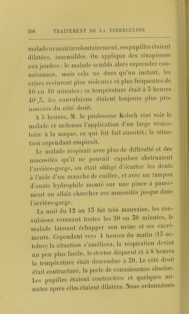 malade urinaitinvoloiitairement, sespupilles étaient dilatées, insensibles. On appliqua des sinapismes aux jambes : le malade sembla alors reprendre con- naissance, mais cela ne dura qu'un instant, les crises revinrent plus violentes et plus fréquentes de 10 en 10 minutes; sa température était à 5 heures 40%3, les convulsions étaient toujours plus pro- noncées du côté droit. A 5 heures, M. le professeur Kelsch vint voir le malade et ordonna l'application d'un large vésica- toire à la nuque, ce qui fut fait aussitôt; la situa- tion cependant empirait. Le malade respirait avec plus de difficulté et des mucosités qu'il ne pouvait expulser obstruaient l'arrière-gorge, on était obligé d'écarter les dents à l'aide d'un manche de cuiller, et avec un tampon d'ouate hydrophile monté sur une pince à panse- ment on allait chercher ces mucosités jusque dans l'arrière-gorge. La nuit du 12 au 13 fut très mauvaise, les con- vulsions revenant toutes les 20 ou 30 minutes, le malade laissant échapper son urine et ses excré- ments. Cependant vers 4 heures du matin (15 oc- tobre) la situation s'améliora, la respiration devint un peu plus facile, lestertor disparut et à 8 heures la température était descendue à 59. Le côté droit était contracturé, la perte de connaissance absolue. Les pupilles étaient contractées et quelques mi- nutes après elles étaient dilatées. Nous ordonnâmes