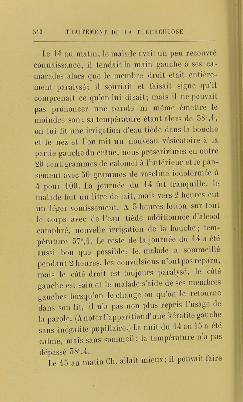 Le 14 au matin, le malade avait un peu recouvré connaissance, il tendait la main gauche à ses ca- • marades alors que le membre droit était entière- ment paralysé; il souriait et faisait signe qu'il comprenait ce qu'on lui disait; mais il ne pouvait pas prononcer une parole ni même émettre le moindre son; sa température étant alors de 38%1, on lui lit une irrigation d'eau tiède dans la bouche et le nez et l'on mit un nouveau vésicatoire à la partie gauche du crâne, nous prescrivîmes en outre 20 centigrammes de calomel à l'intérieur et le pan- sement avec 50 grammes de vaseline iodoformée à 4 pour 100. La journée du 14 fut tranquille, le malade but un litre de lait, mais vers 2 heures eut un léger vomissement. A 3 heures lotion sur tout le corps avec de l'eau tiède additionnée d'alcool camphré, nouvelle irrigation de la bouche; tem- pérature 37°,1. Le reste de la journée du 14 a été aussi bon que possible; le. malade a sommeillé pendant 2 heures, les convulsions n'ont pas reparu, mais le côté droit est toujours paralysé, le côté gauche est sain et le malade s'aide de ses membres gauches lorsqu'on le change ou qu'on le retourne dans son lit, il n'a pas non plus repris l'usage de la parole. (Anoterl'apparitiond'une kératite gauche sans inégalité pupillaire.) La nuit du 14 au 15 a été calme, mais sans sommeil; la température n'a pas dépassé 58°,4. Le 15 au matin Ch. allait mieux; il pouvait faire