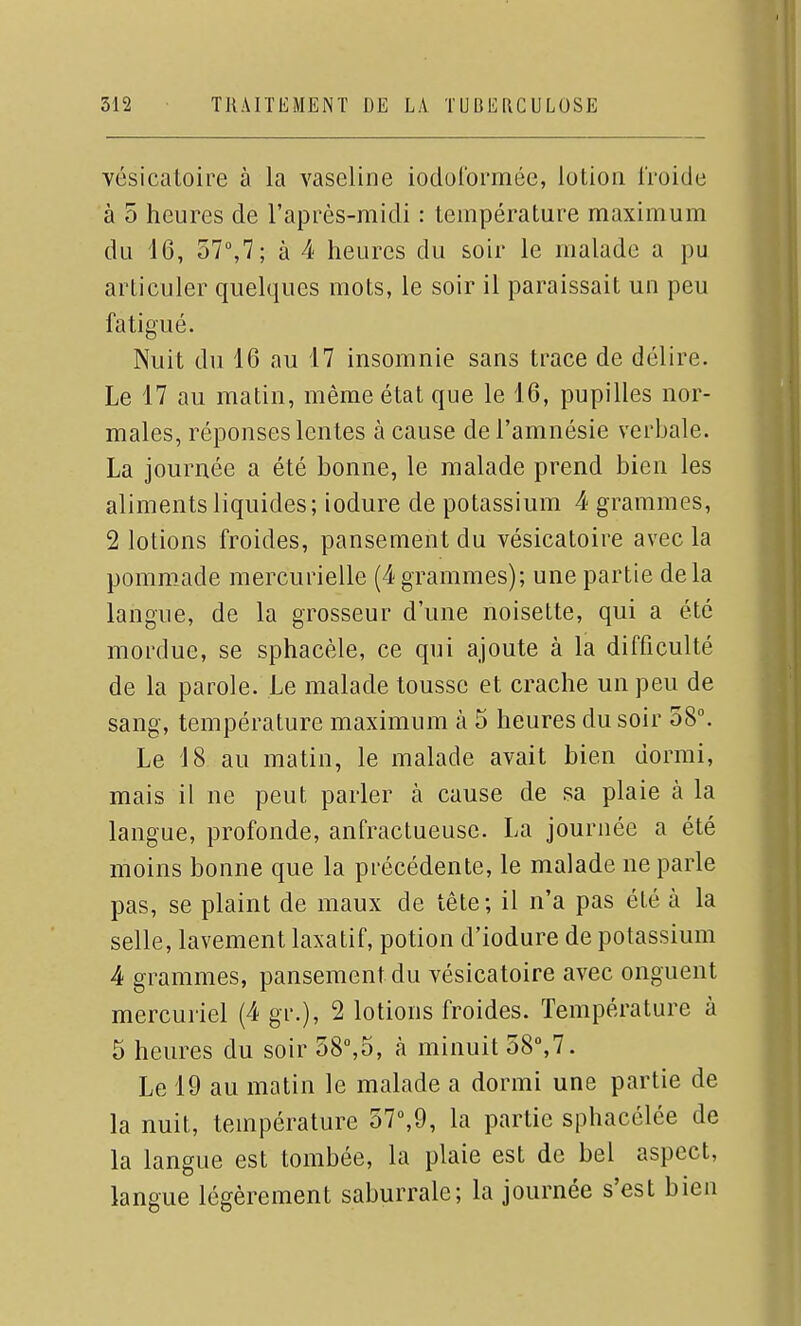 vésicatoire à la vaseline iodulormée, lotion IVoide à 5 heures de l'après-midi : température maximum du 16, 57,7; à 4 heures du soir le malade a pu articuler quelques mots, le soir il paraissait un peu fatigué. Nuit du 16 au 17 insomnie sans trace de délire. Le 17 au matin, même état que le 16, pupilles nor- males, réponses lentes à cause de l'amnésie verbale. La journée a été bonne, le malade prend bien les aliments liquides; iodure de potassium 4 grammes, 2 lotions froides, pansement du vésicatoire avec la pommade mercurielle (4 grammes); une partie delà langue, de la grosseur d'une noisette, qui a été mordue, se sphacèle, ce qui ajoute à la difficulté de la parole. Le malade tousse et crache un peu de sang, température maximum à 5 heures du soir 58°. Le 18 au matin, le malade avait bien dormi, mais il ne peut parler à cause de sa plaie à la langue, profonde, anfractueusc. La journée a été moins bonne que la précédente, le malade ne parle pas, se plaint de maux de tête; il n'a pas été à la selle, lavement laxatif, potion d'iodure de potassium 4 grammes, pansement du vésicatoire avec onguent mercuriel (4 gr.), 2 lotions froides. Température à 5 heures du soir 58°,5, à minuit 58°,7. Le 19 au matin le malade a dormi une partie de la nuit, température 57°,9, la partie sphacélée de la langue est tombée, la plaie est de bel aspect, langue légèrement saburrale; la journée s'est bien