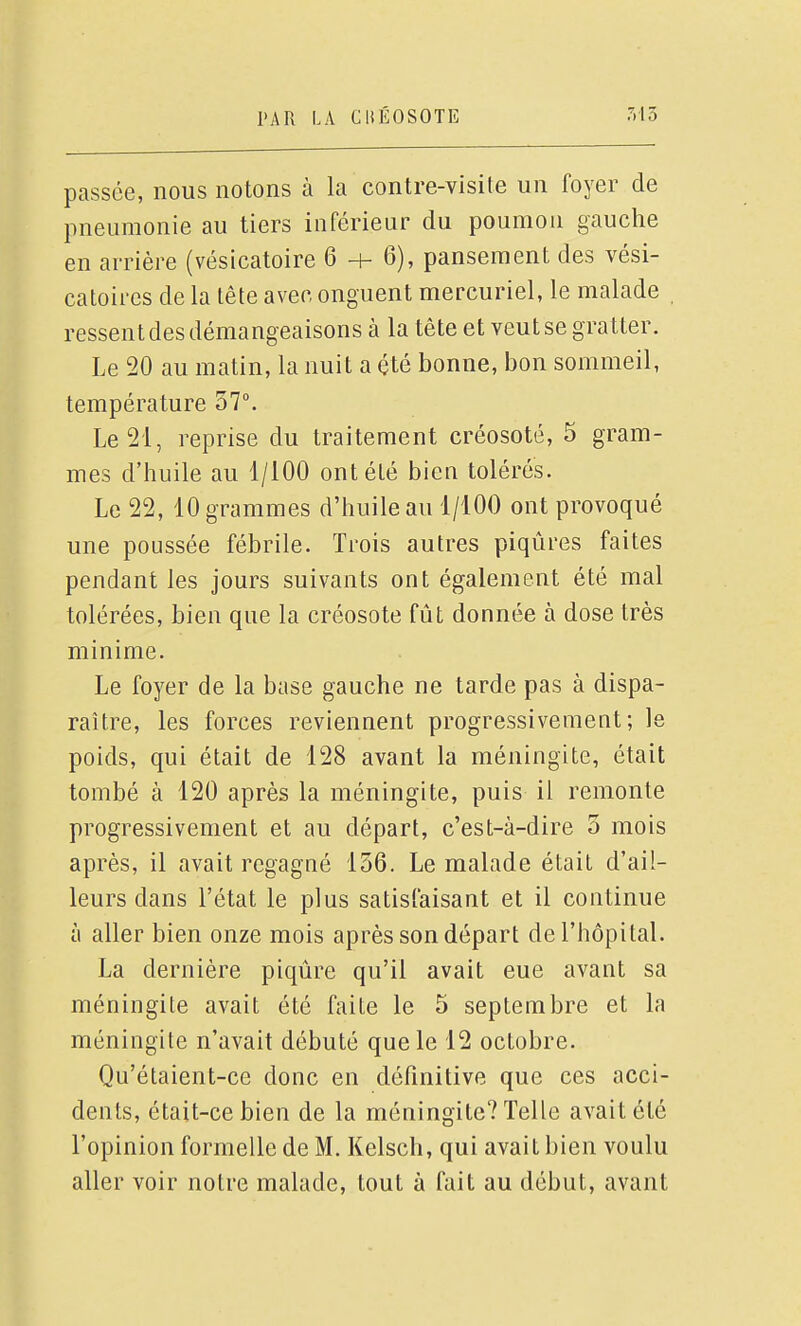 passée, nous notons à la contre-visite un foyer de pneumonie au tiers inférieur du poumon gauche en arrière (vésicatoire 6 -t- 6), pansement des vési- catoires de la tête avec onguent mercuriel, le malade ressent des démangeaisons à la tête et veut se gratter. Le 20 au matin, la nuit a été bonne, bon sommeil, température 37°. Le 21, reprise du traitement créosote, 5 gram- mes d'huile au 1/100 ont été bien tolérés. Le 22, 10 grammes d'huile au 1/100 ont provoqué une poussée fébrile. Trois autres piqûres faites pendant les jours suivants ont également été mal tolérées, bien que la créosote fût donnée à dose très minime. Le foyer de la base gauche ne tarde pas à dispa- raître, les forces reviennent progressivement; le poids, qui était de 128 avant la méningite, était tombé à 120 après la méningite, puis il remonte progressivement et au départ, c'est-à-dire 5 mois après, il avait regagné 156. Le malade était d'ail- leurs dans l'état le plus satisfaisant et il continue à aller bien onze mois après son départ de l'hôpital. La dernière piqûre qu'il avait eue avant sa méningite avait été faite le 5 septembre et la méningite n'avait débuté que le 12 octobre. Qu'étaient-ce donc en définitive que ces acci- dents, était-ce bien de la méningite? Telle avait été l'opinion formelle de M. Kelsch, qui avait bien voulu aller voir notre malade, tout à fait au début, avant