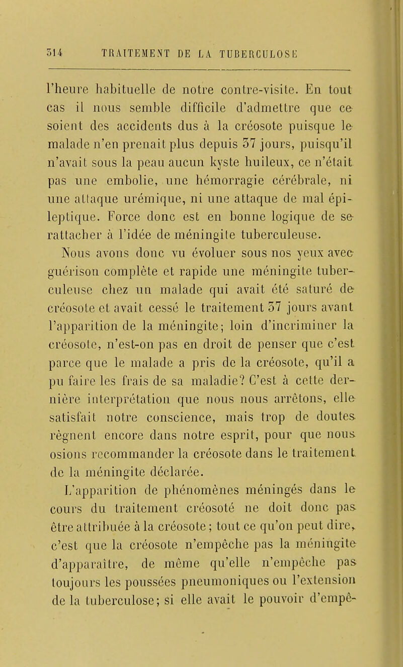 l'heure habituelle de notre contre-visite. En tout cas il nous semble difficile d'admettre que ce soient des accidents dus à la créosote puisque le malade n'en prenait plus depuis 37 jours, puisqu'il n'avait sous la peau aucun kyste huileux, ce n'était pas une embolie, une hémorragie cérébrale, ni une attaque urémique, ni une attaque de mal épi- leptique. Force donc est en bonne logique de se- rattacher à l'idée de méningile tuberculeuse. Nous avons donc vu évoluer sous nos yeux avec guérison complète et rapide une méningite tuber- culeuse chez un malade qui avait été saturé de- créosote et avait cessé le traitement 57 jours avant l'apparition de la méningite; loin d'incriminer la créosote, n'est-on pas en droit de penser que c'est parce que le malade a pris de la créosote, qu'il a pu faire les frais de sa maladie? C'est à cette der- nière interprétation que nous nous arrêtons, elle satisfait notre conscience, mais trop de doutes- régnent encore dans notre esprit, pour que nous, osions recommander la créosote dans le traitement de la méningite déclarée. L'apparition de phénomènes méningés dans le cours du traitement créosoté ne doit donc pas. être attribuée à la créosote ; tout ce qu'on peut dire^ c'est que la créosote n'empêche pas la méningite d'apparaître, de môme qu'elle n'empêche pas toujours les poussées pneumoniques ou l'extension de la tuberculose; si elle avait le pouvoir d'empê-