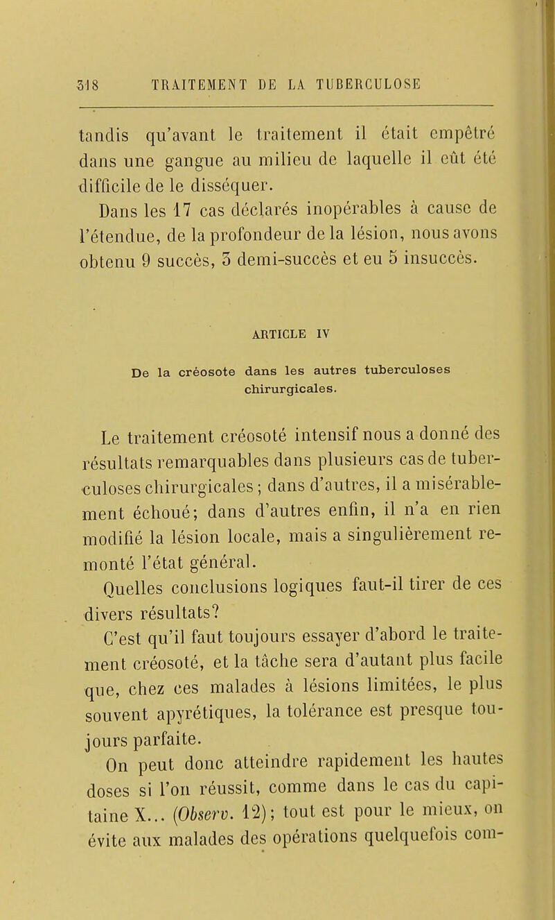 tandis qu'avant le traitement il était empêtré dans une gangue au milieu de laquelle il eût été difficile de le disséquer. Dans les 17 cas déclarés inopérables à cause de l'étendue, de la profondeur de la lésion, nous avons obtenu 9 succès, 3 demi-succès et eu 5 insuccès. ARTICLE IV De la créosote dans les autres tuberculoses chirurgicales. Le traitement créosoté intensif nous a donné des résultats remarquables dans plusieurs cas de tuber- culoses chirurgicales ; dans d'autres, il a misérable- ment échoué; dans d'autres enfin, il n'a en rien modifié la lésion locale, mais a singulièrement re- monté l'état général. Quelles conclusions logiques faut-il tirer de ces divers résultats? C'est qu'il faut toujours essayer d'abord le traite- ment créosoté, et la tâche sera d'autant plus facile que, chez ces malades à lésions limitées, le plus souvent apyrétiques, la tolérance est presque tou- jours parfaite. On peut donc atteindre rapidement les hautes doses si l'on réussit, comme dans le cas du capi- taine X... {Observ. i'2); tout est pour le mieux, on évite aux malades des opérations quelquefois corn-