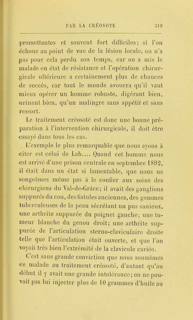 promettantes et souvent fort difficiles; si l'on échoue au point de vue de la lésion locale, on n'a pas pour cela perdu son temps, car on a mis le malade en état de résistance et l'opération chirur- ,gicale ultérieure a certainement plus de chances •de succès, car tout le monde avouera qu'il vaut mieux opérer un homme robuste, digérant bien, urinant bien, qu'un malingre sans appétit et sans ressort. Le traitement créosoté est donc une bonne pré- paration à l'intervention chirurgicale, il doit être essayé dans tous les cas. L'exemple le plus remarquable que nous ayons à citer est celui de Lab.... Quand cet homme nous ■est arrivé d'une prison centrale en septembre 1892, il était dans un état si lamentable, que nous ne songeâmes même pas à le confier aux soins des chirurgiens du Val-de-Grâce; il avait des ganglions suppurés du cou, des fistules anciennes, des gommes tuberculeuses de la peau sécrétant un pus sanieux, une arthrite suppurée du poignet gauche; une tu- meur blanche du genou droit; une arthrite sup- purée de l'articulation sterno-claviculaire droite telle que l'articulation était ouverte, et que l'on voyait très bien l'extrémité de la clavicule cariée. C'est sans grande conviction que nous soumîmes ce malade au traitement créosoté, d'autant qu'au •début il y avait une grande intolérance; on ne pou- vait pas lui injecter plus de 10 grammes d'huile au