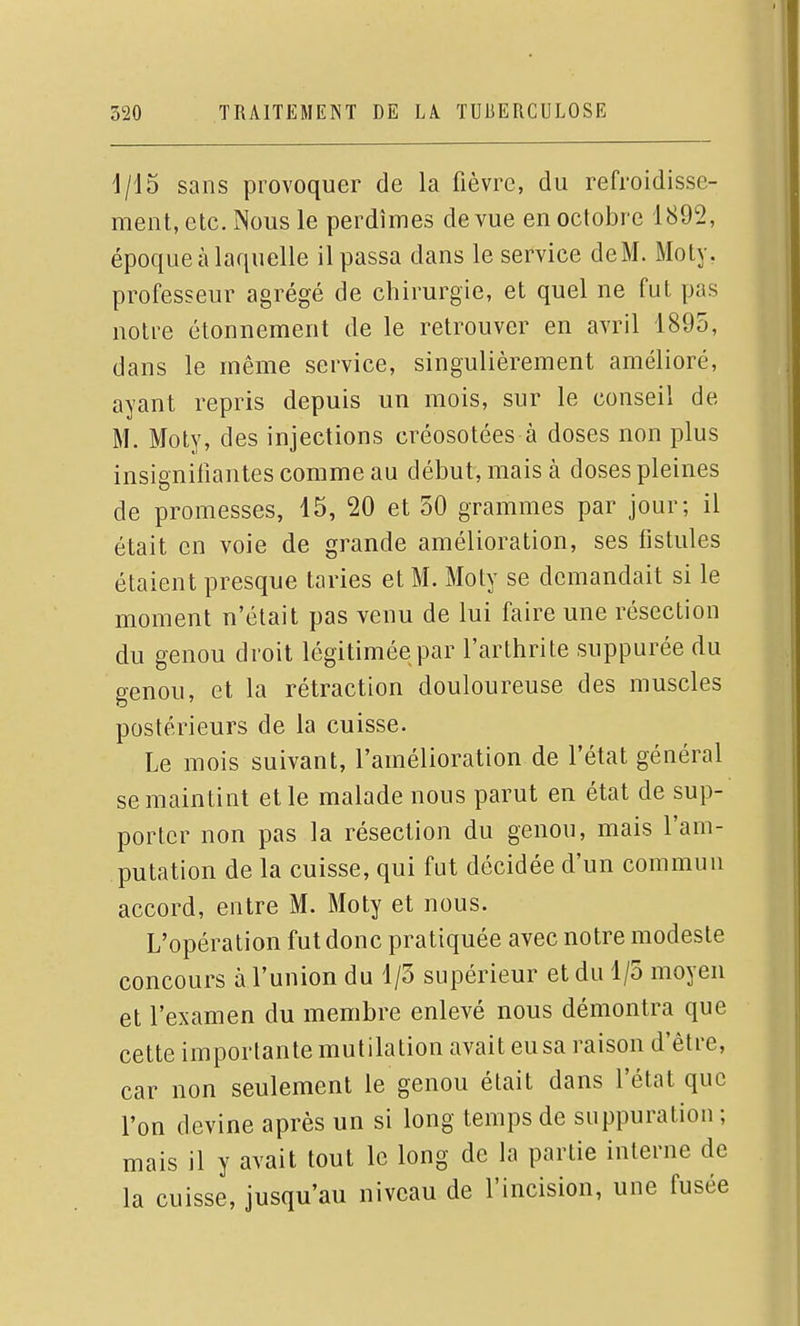 1/15 sans provoquer de la fièvre, du refroidisse- ment, etc. Nous le perdîmes de vue en octobre 1892, époque à laquelle il passa dans le service deM. Moty, professeur agrégé de chirurgie, et quel ne fut pas notre étonnement de le retrouver en avril 1895, dans le même service, singulièrement amélioré, ayant repris depuis un mois, sur le conseil de M. Moty, des injections créosotées à doses non plus insigniiîantes comme au début, mais à doses pleines de promesses, 15, 20 et 50 grammes par jour; il était en voie de grande amélioration, ses fistules étaient presque taries et M. Moty se demandait si le moment n'était pas venu de lui faire une résection du genou droit légitimée par l'arthrite suppurée du genou, et la rétraction douloureuse des muscles postérieurs de la cuisse. Le mois suivant, l'amélioration de l'état général se maintint et le malade nous parut en état de sup- porter non pas la résection du genou, mais l'am- putation de la cuisse, qui fut décidée d'un commun accord, entre M. Moty et nous. L'opération fut donc pratiquée avec notre modeste concours à l'union du 1/5 supérieur et du 1/5 moyen et l'examen du membre enlevé nous démontra que cette importante mutilation avait eusa raison d'être, car non seulement le genou était dans l'état que l'on devine après un si long temps de suppuration ; mais il y avait tout le long de la partie interne de la cuisse, jusqu'au niveau de l'incision, une fusée