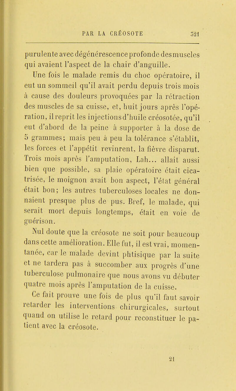 purulente avec dégénérescence profonde desmuscles qui avaient l'aspect de la chair d'anguille. Une fois le malade remis du choc opératoire, il eut un sommeil qu'il avait perdu depuis trois mois à cause des douleurs provoquées par la rétraction des muscles de sa cuisse, et, huit jours après l'opé- ration, il reprit les injections d'huile créosotée, qu'il eut d'abord de la peine à supporter à la dose de 5 grammes; mais peu à peu la tolérance s'établit, les forces et l'appétit revinrent, la fièvre disparut. Trois mois après l'amputation, Lah... allait aussi bien que possible, sa plaie opératoire était cica- trisée, le moignon avait bon aspect, l'état général -était bon; les autres tuberculoses locales ne don- naient presque plus de pus. Bref, le malade, qui serait mort depuis longtemps, était en voie de guérison. Nul doute que la créosote ne soit pour beaucoup dans cette amélioration. Elle fut, il est vrai, momen- tanée, car le malade devint phtisique par la suite et ne tardera pas à succomber aux progrès d'une tuberculose pulmonaire que nous avons vu débuter quatre mois après l'amputation de la cuisse. Ce fait prouve une fois de plus qu'il faut savoir retarder les interventions chirurgicales, surtout quand on utilise le retard pour reconstituer le pa- tient avec la créosote. 21