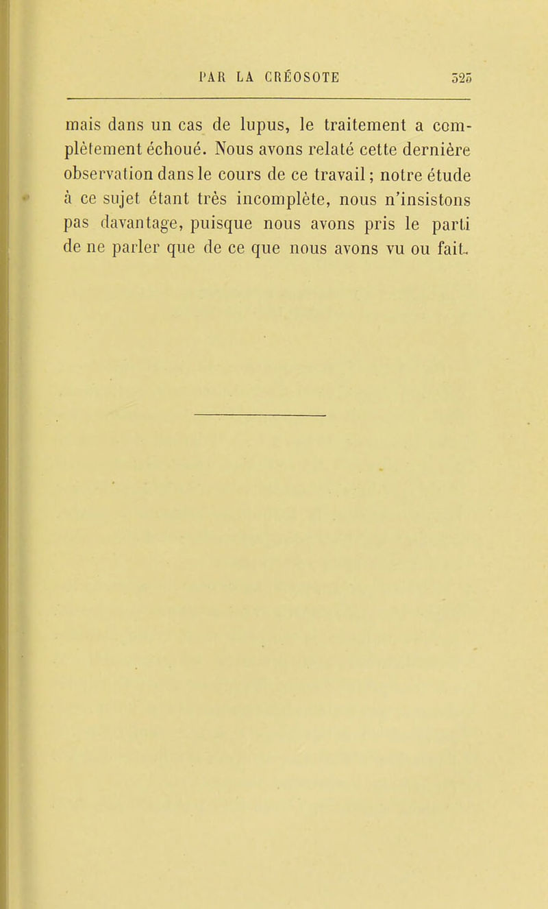 mais dans un cas de lupus, le traitement a com- plèfement échoué. Nous avons relaté cette dernière observation dans le cours de ce travail ; notre étude à ce sujet étant très incomplète, nous n'insistons pas davantage, puisque nous avons pris le parti de ne parler que de ce que nous avons vu ou fait
