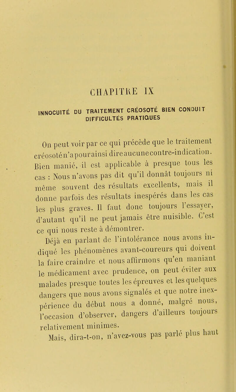 CHAPITKE IX INNOCUITÉ DU TRAITEMENT CRÉOSOTE BIEN CONDUIT DIFFICULTÉS PRATIQUES On peut voir par ce qui précède que le traitement créosotén'apourainsidireaucunecontre-indication. Bien manié, il est applicable à presque tous les cas : Nous n'avons pas dit qu'il donnât toujours ni même souvent des résultats excellents, mais il donne parfois des résultats inespérés dans les cas les plus graves. Il faut donc toujours l'essayer, d'autant qu'il ne peut jamais être nuisible. C'est ce qui nous reste à démontrer. Déjà en parlant de l'intolérance nous avons in- diqué les phénomènes avant-coureurs qui doivent la faire craindre et nous affirmons qu'en maniant le médicament avec prudence, on peut éviter aux malades presque toutes les épreuves et les quelques dangers que nous avons signalés et que notre inex- périence du début nous a donné, malgré nous, l'occasion d'observer, dangers d'ailleurs toujours relativement minimes. Mais, dira-t-on, n'avez-vous pas parlé plus haut