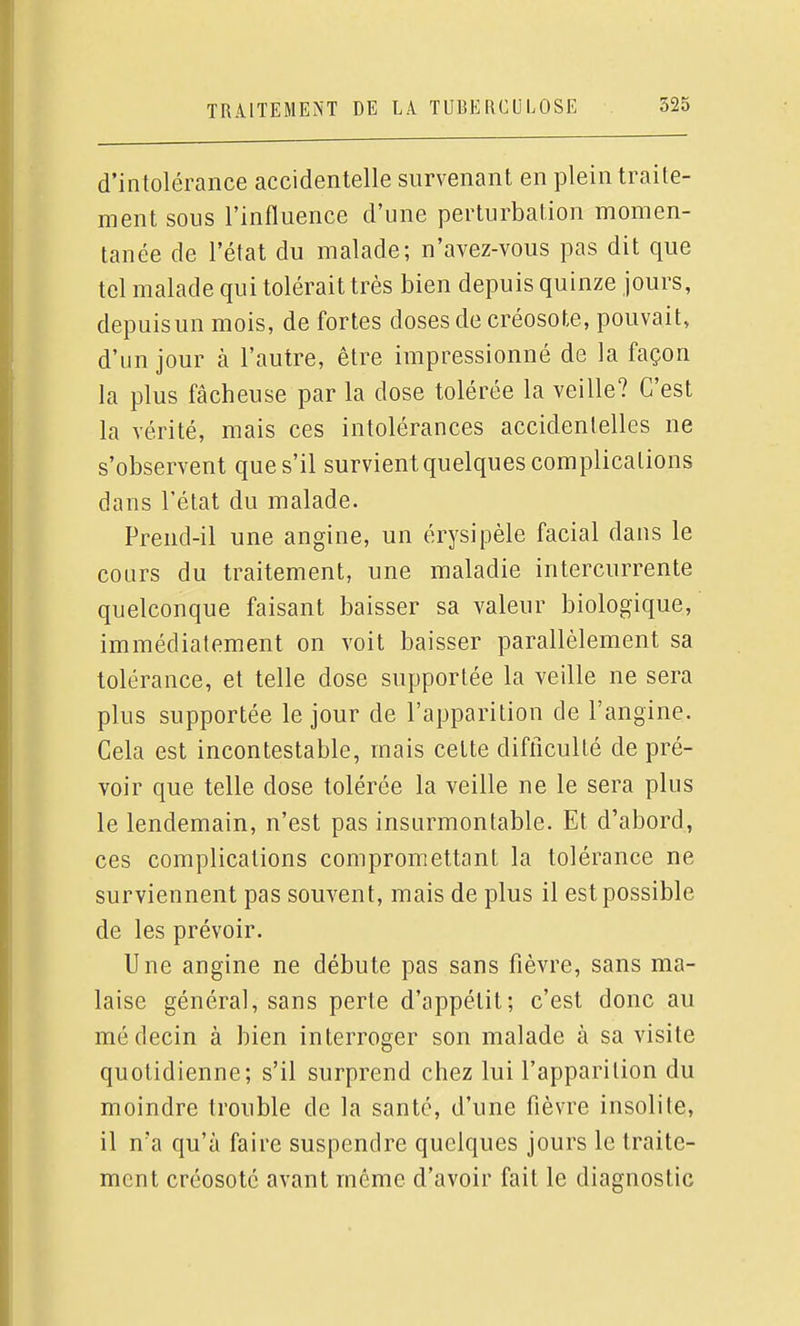 d'intolérance accidentelle survenant en plein traite- ment sous l'influence d'une perturbalion momen- tanée de l'état du malade; n'avez-vous pas dit que tel malade qui tolérait très bien depuis quinze jours, depuisun mois, de fortes doses de créosote, pouvait, d'un jour à l'autre, être impressionné de la façon la plus fâcheuse par la dose tolérée la veille? C'est la vérité, mais ces intolérances accidentelles ne s'observent que s'il survient quelques complications dans l'état du malade. Prend-il une angine, un érysipèle facial dans le cours du traitement, une maladie intercurrente quelconque faisant baisser sa valeur biologique, immédiatement on voit baisser parallèlement sa tolérance, et telle dose supportée la veille ne sera plus supportée le jour de l'apparition de l'angine. Cela est incontestable, mais celte difliculté de pré- voir que telle dose tolérée la veille ne le sera plus le lendemain, n'est pas insurmontable. Et d'abord, ces complications compromettant la tolérance ne surviennent pas souvent, mais de plus il est possible de les prévoir. Une angine ne débute pas sans fièvre, sans ma- laise général, sans perte d'appétit; c'est donc au médecin à bien interroger son malade à sa visite quotidienne; s'il surprend chez lui l'apparition du moindre trouble de la santé, d'une fièvre insolite, il n'a qu'à faire suspendre quelques jours le traite- ment créosote avant même d'avoir fait le diagnostic