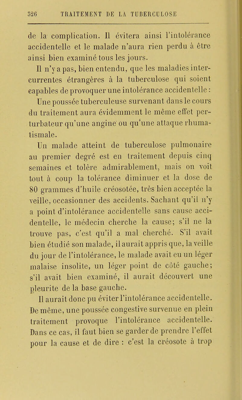 de la complication. Il évitera ainsi l'intolérance accidentelle et le malade n'aura rien perdu à être ainsi bien examiné tous les jours. Il n'y a pas, bien entendu, que les maladies inter- currentes étrangères à la tuberculose qui soient capables de provoquer une intolérance accidentelle : Une poussée tuberculeuse survenant dans le cours du traitement aura évidemment le même effet per- turbateur qu'une angine ou qu'une attaque rhuma- tismale. Un malade atteint de tuberculose pulmonaire au premier degré est en traitement depuis cinq semaines et tolère admirablement, mais on voit tout à coup la tolérance diminuer et la dose de 80 grammes d'huile créosotée, très bien acceptée la veille, occasionner des accidents. Sachant qu'il n'y a point d'intolérance accidentelle sans cause acci- dentelle, le médecin cherche la cause; s'il ne la trouve pas, c'est qu'il a mal cherché. S'il avait bien étudié son malade, il aurait appris que, la veille du jour de l'intolérance, le malade avait eu un léger malaise insolite, un léger point de côté gauche; s'il avait bien examiné, il aurait découvert une pleurite de la base gauche. Il aurait donc pu éviter l'intolérance accidentelle. De même, une poussée congestive survenue en plein traitement provoque l'intolérance accidentelle. Dans ce cas, il faut bien se garder de prendre l'effet pour la cause et de dire : c'est la créosote à trop