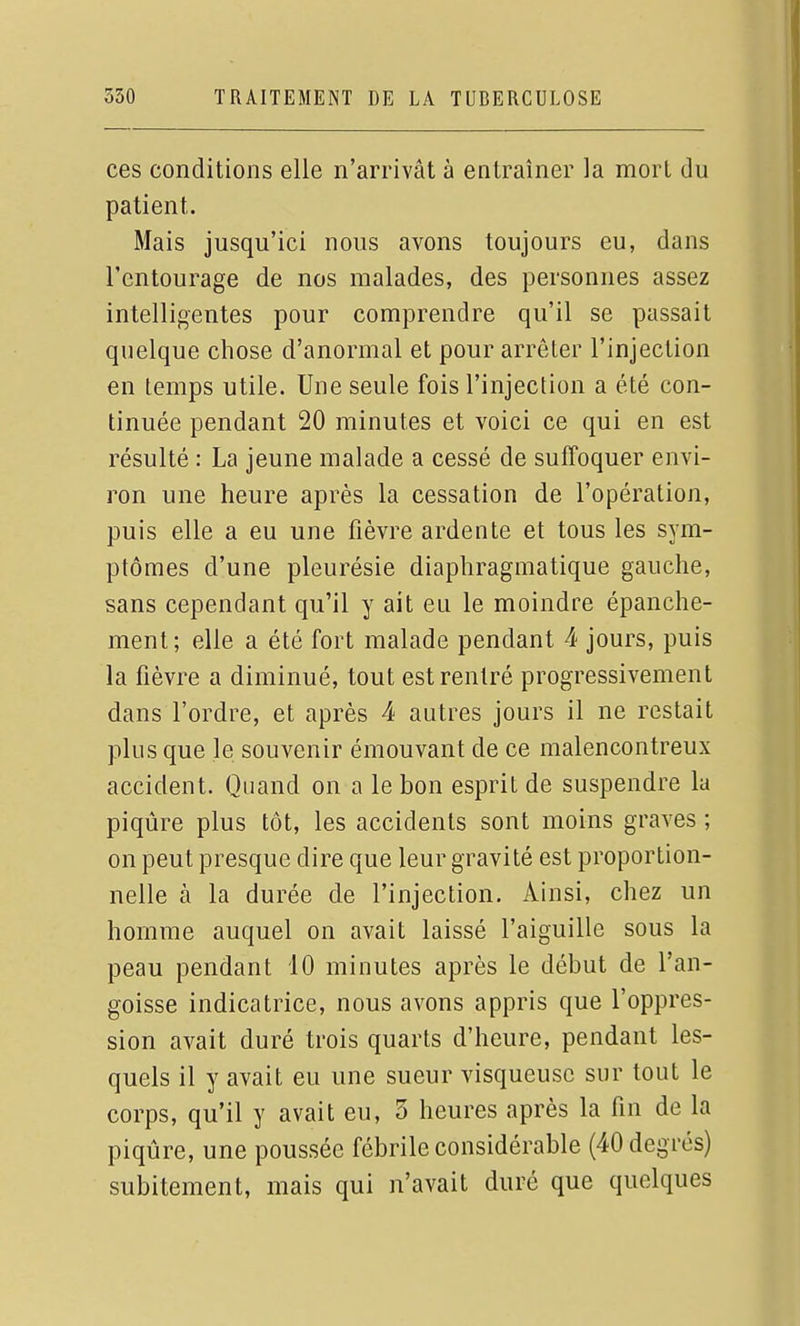 ces conditions elle n'arrivât à entraîner la mort du patient. Mais jusqu'ici nous avons toujours eu, dans l'entourage de nos malades, des personnes assez intelligentes pour comprendre qu'il se passait quelque chose d'anormal et pour arrêter l'injection en temps utile. Une seule fois l'injection a été con- tinuée pendant 20 minutes et voici ce qui en est résulté : La jeune malade a cessé de suffoquer envi- ron une heure après la cessation de l'opération, puis elle a eu une fièvre ardente et tous les sym- ptômes d'une pleurésie diaphragmatique gauche, sans cependant qu'il y ait eu le moindre épanche- ment; elle a été fort malade pendant 4 jours, puis la fièvre a diminué, tout est rentré progressivement dans l'ordre, et après 4 autres jours il ne restait plus que le souvenir émouvant de ce malencontreux accident. Quand on a le bon esprit de suspendre la piqûre plus tôt, les accidents sont moins graves ; on peut presque dire que leur gravité est proportion- nelle à la durée de l'injection. Ainsi, chez un homme auquel on avait laissé l'aiguille sous la peau pendant 10 minutes après le début de l'an- goisse indicatrice, nous avons appris que l'oppres- sion avait duré trois quarts d'heure, pendant les- quels il y avait eu une sueur visqueuse sur tout le corps, qu'il y avait eu, 3 heures après la fin de la piqûre, une poussée fébrile considérable (40 degrés) subitement, mais qui n'avait duré que quelques