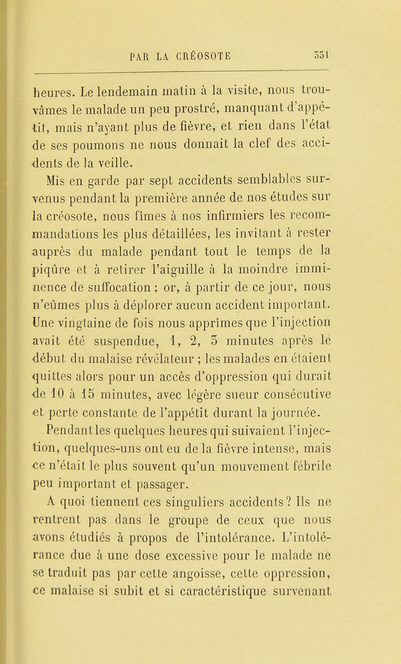 heures. Le lendemain matin à la visite, nous trou- vâmes le malade un peu prostré, manquant d'appé- tit, mais n'ayant plus de fièvre, et rien dans l'état de ses poumons ne nous donnait la clef des acci- dents de la veille. Mis en garde par sept accidents semblables sur- venus pendant la première année de nos études sur la créosote, nous fimes à nos infirmiers les recom- mandations les plus détaillées, les invitant à rester auprès du malade pendant tout le temps de la piqûre et à retirer l'aiguille à la moindre immi- nence de suffocation ; or, à partir de ce jour, nous n'eûmes plus à déplorer aucun accident important. Une vingtaine de fois nous apprîmes que l'injection avait été suspendue, 1, 2, 3 minutes après le début du malaise révélateur ; les malades en étaient quittes alors pour un accès d'oppression qui durait de 10 à 15 minutes, avec légère sueur consécutive et perte constante de l'appétit durant la journée. Pendant les quelques heures qui suivaient l'injec- tion, quelques-uns ont eu de la fièvre intense, mais €e n'était le plus souvent qu'un mouvement fébrile peu important et passager. A quoi tiennent ces singuliers accidents? Ils ne rentrent pas dans le groupe de ceux que nous avons étudiés à propos de l'intolérance. L'intolé- rance due à une dose excessive pour le malade ne se traduit pas par cette angoisse, cette oppression, ce malaise si subit et si caractéristique survenant