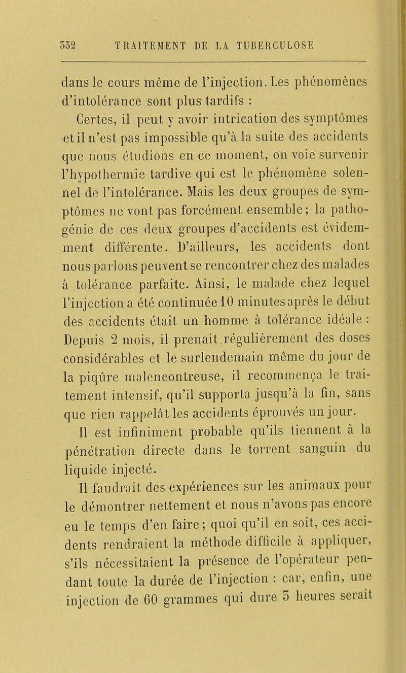 dans le cours même de l'injection. Les phénomènes d'intolérance sont plus tardifs : Certes, il peut y avoir intrication des symptômes et il n'est pas impossible qu'à la suite des accidents que nous étudions en ce moment, on voie survenir l'hypothermie tardive qui est le phénomène solen- nel de l'intolérance. Mais les deux groupes de sym- ptômes ne vont pas forcément ensemble; la patho- génie de ces deux groupes d'accidents est évidem- ment différente. D'ailleurs, les accidents dont nous parlons peuvent se rencontrer chez des malades à tolérance parfaite. Ainsi, le malade chez lequel l'injection a été continuée 10 minutes après le début des accidents était un homme à tolérance idéale : Depuis 2 mois, il prenait .régulièrement des closes considérables et le surlendemain même du jour de la piqûre malencontreuse, il recommença le trai- tement intensif, qu'il supporta jusqu'à la fin, sans que rien rappelât les accidents éprouvés un jour. 11 est infiniment probable qu'ils tiennent à la pénétration directe dans le torrent sanguin du liquide injecté. Il faudrait des expériences sur les animaux pour le démontrer nettement et nous n'avons pas encore eu le temps d'en faire; quoi qu'il en soit, ces acci- dents rendraient la méthode difficile à appliquer, s'ils nécessitaient la présence de l'opérateur pen- dant toute la durée de l'injection : car, enfin, une injection de 60 grammes qui dure 5 heures serait