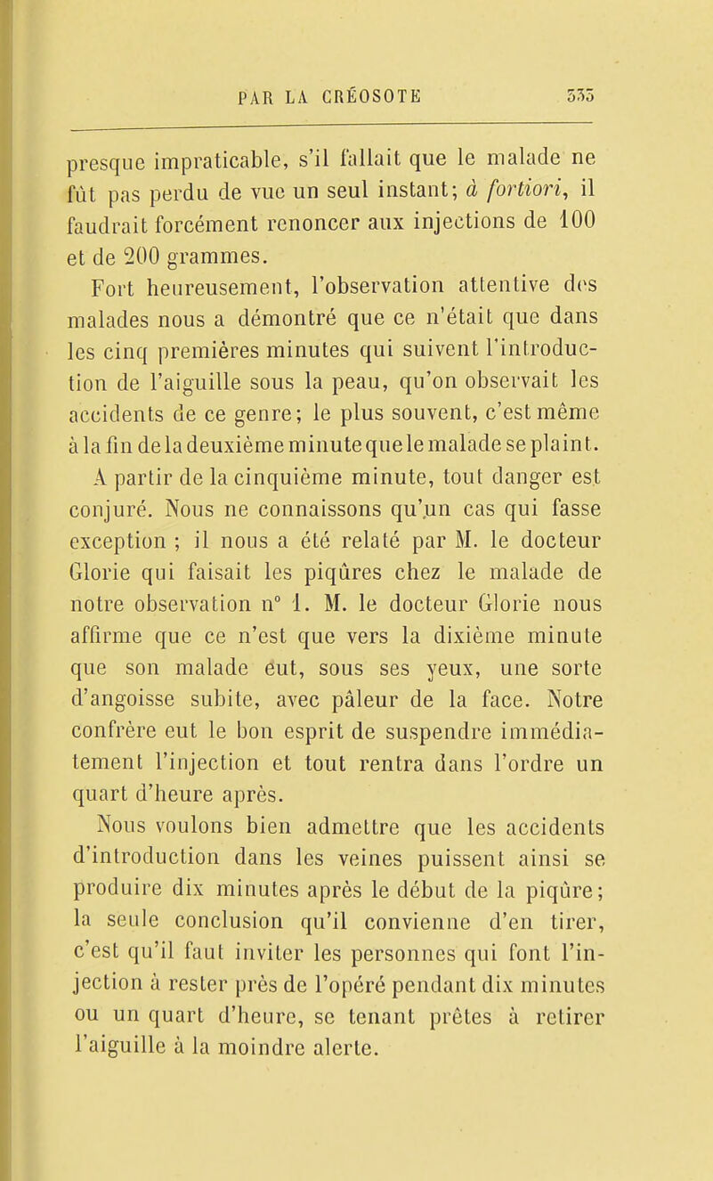 presque impraticable, s'il fallait que le malade ne fût pas perdu de vue un seul instant; à fortiori, il faudrait forcément renoncer aux injections de 100 et de 200 grammes. Fort heureusement, l'observation attentive d(>s malades nous a démontré que ce n'était que dans les cinq premières minutes qui suivent l'introduc- tion de l'aiguille sous la peau, qu'on observait les accidents de ce genre; le plus souvent, c'est même à la fin de la deuxième minute que le malade se plaint. A partir de la cinquième minute, tout danger est conjuré. Nous ne connaissons qu'.un cas qui fasse exception ; il nous a été relaté par M. le docteur Glorie qui faisait les piqûres chez le malade de notre observation n° i. M. le docteur Glorie nous affirme que ce n'est que vers la dixième minute que son malade eut, sous ses yeux, une sorte d'angoisse subite, avec pâleur de la face. Notre confrère eut le bon esprit de suspendre immédia- tement l'injection et tout rentra dans l'ordre un quart d'heure après. Nous voulons bien admettre que les accidents d'introduction dans les veines puissent ainsi se produire dix minutes après le début de la piqûre; la seule conclusion qu'il convienne d'en tirer, c'est qu'il faut inviter les personnes qui font l'in- jection à rester près de l'opéré pendant dix minutes ou un quart d'heure, se tenant prêtes à retirer l'aiguille à la moindre alerte.