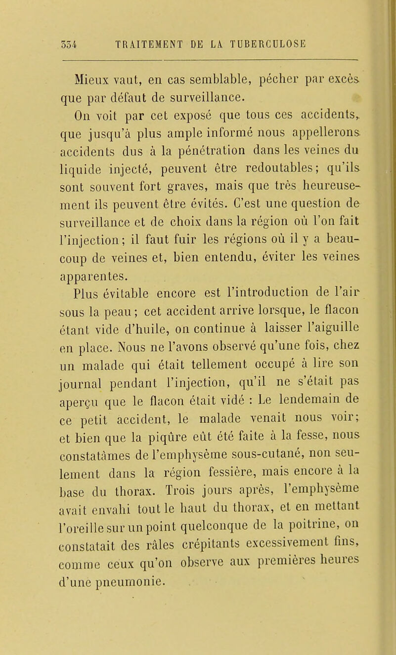 Mieux vaut, en cas semblable, pécher par excès que par défaut de surveillance. On voit par cet exposé que tous ces accidents,, que jusqu'à plus ample informé nous appellerons, accidents dus à la pénétration dans les veines du liquide injecté, peuvent être redoutables; qu'ils sont souvent fort graves, mais que très heureuse- ment ils peuvent être évités. C'est une question de surveillance et de choix dans la région où l'on fait l'injection ; il faut fuir les régions où il y a beau- coup de veines et, bien entendu, éviter les veines apparentes. Plus évitable encore est l'introduction de l'air sous la peau ; cet accident arrive lorsque, le flacon étant vide d'huile, on continue à laisser l'aiguille en place. Nous ne l'avons observé qu'une fois, chez un malade qui était tellement occupé à lire son journal pendant l'injection, qu'il ne s'était pas aperçu que le flacon était vidé : Le lendemain de ce petit accident, le malade venait nous voir; et bien que la piqûre eût été faite à la fesse, nous constatâmes de l'emphysème sous-cutané, non seu- lement dans la région fessière, mais encore à la base du thorax. Trois jours après, l'emphysème avait envahi tout le haut du thorax, et en mettant l'oreille sur un point quelconque de la poitrine, on constatait des râles crépitants excessivement fins, comme ceux qu'on observe aux premières heures d'une pneumonie.