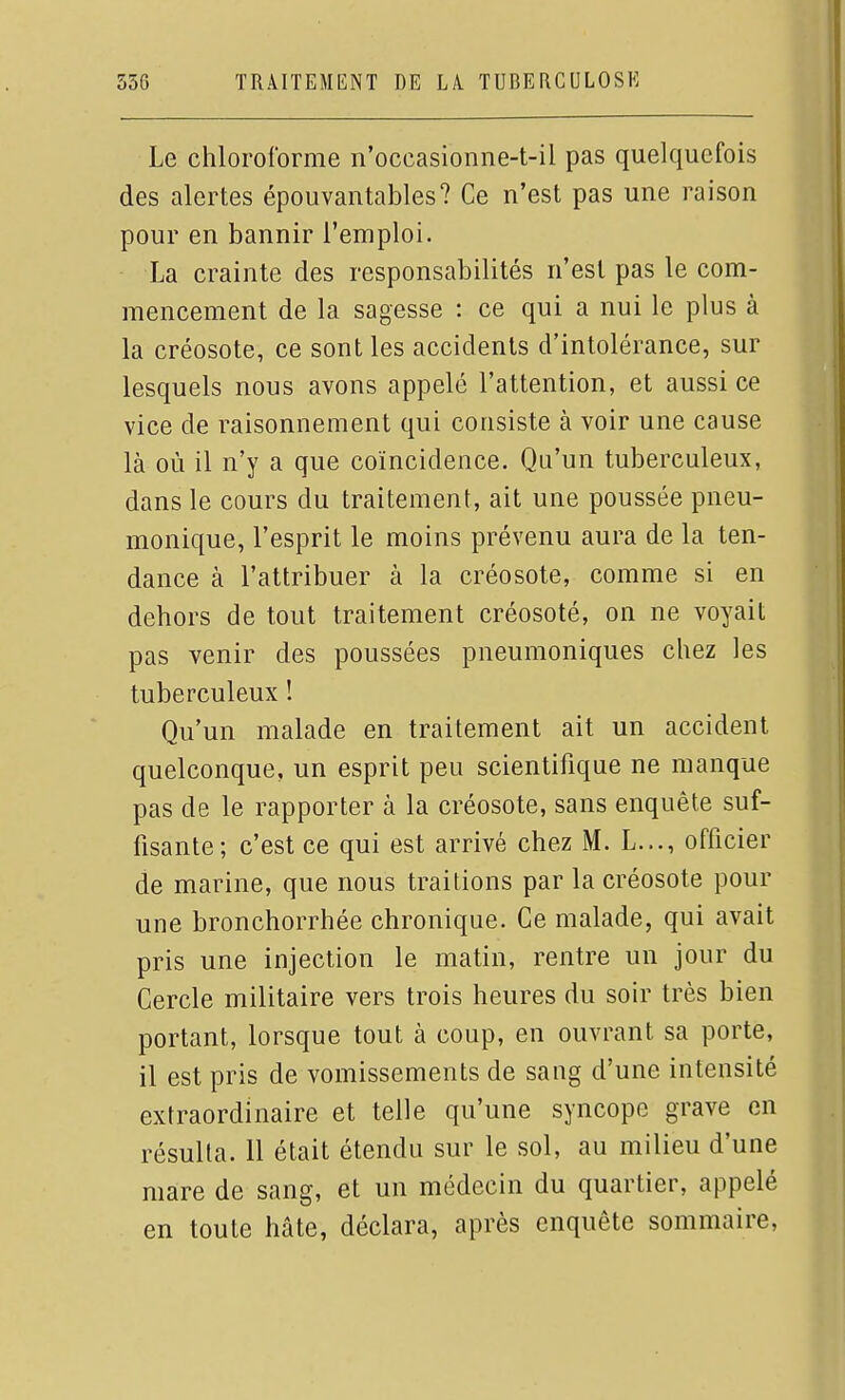 Le chloroforme n'occasionne-t-il pas quelquefois des alertes épouvantables? Ce n'est pas une raison pour en bannir l'emploi. La crainte des responsabilités n'est pas le com- mencement de la sagesse : ce qui a nui le plus à la créosote, ce sont les accidents d'intolérance, sur lesquels nous avons appelé l'attention, et aussi ce vice de raisonnement qui consiste à voir une cause là où il n'y a que coïncidence. Qu'un tuberculeux, dans le cours du traitement, ait une poussée pneu- monique, l'esprit le moins prévenu aura de la ten- dance à l'attribuer à la créosote, comme si en dehors de tout traitement créosoté, on ne voyait pas venir des poussées pneumoniques chez les tuberculeux ! Qu'un malade en traitement ait un accident quelconque, un esprit peu scientifique ne manque pas de le rapporter à la créosote, sans enquête suf- fisante; c'est ce qui est arrivé chez M. L..., officier de marine, que nous traitions par la créosote pour une bronchorrhée chronique. Ce malade, qui avait pris une injection le matin, rentre un jour du Cercle militaire vers trois heures du soir très bien portant, lorsque tout à coup, en ouvrant sa porte, il est pris de vomissements de sang d'une intensité extraordinaire et telle qu'une syncope grave en résulta. Il était étendu sur le sol, au milieu d'une mare de sang, et un médecin du quartier, appelé en toute hâte, déclara, après enquête sommaire,