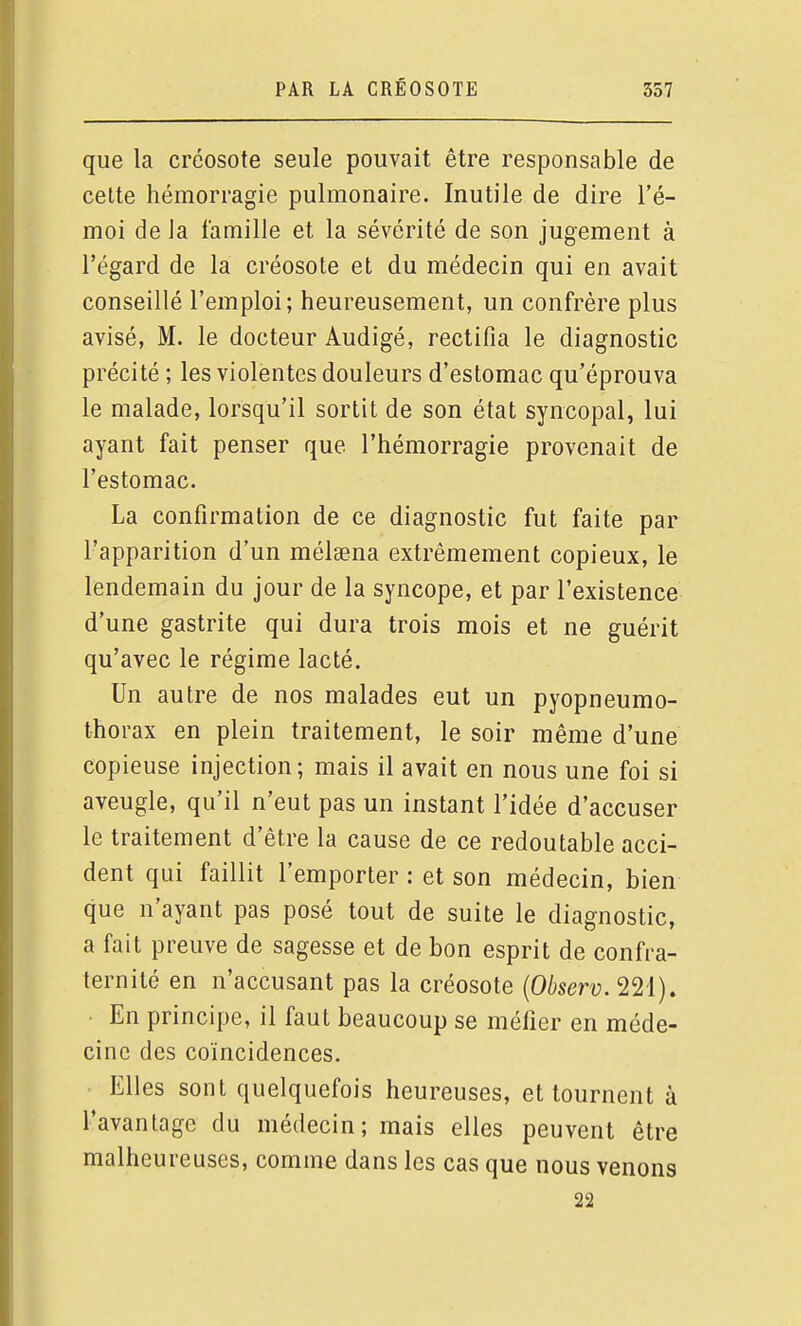 que la créosote seule pouvait être responsable de cette hémorragie pulmonaire. Inutile de dire l'é- moi de la famille et la sévérité de son jugement à l'égard de la créosote et du médecin qui en avait conseillé l'emploi; heureusement, un confrère plus avisé, M. le docteur Audigé, rectifia le diagnostic précité ; les violentes douleurs d'estomac qu'éprouva le malade, lorsqu'il sortit de son état syncopal, lui ayant fait penser que l'hémorragie provenait de l'estomac. La confirmation de ce diagnostic fut faite par l'apparition d'un mélsena extrêmement copieux, le lendemain du jour de la syncope, et par l'existence d'une gastrite qui dura trois mois et ne guérit qu'avec le régime lacté. Un autre de nos malades eut un pyopneumo- thorax en plein traitement, le soir même d'une copieuse injection; mais il avait en nous une foi si aveugle, qu'il n'eut pas un instant l'idée d'accuser le traitement d'être la cause de ce redoutable acci- dent qui faillit l'emporter : et son médecin, bien que n'ayant pas posé tout de suite le diagnostic, a fait preuve de sagesse et de bon esprit de confra- ternité en n'accusant pas la créosote {Observ. 221). • En principe, il faut beaucoup se méfier en méde- cine des coïncidences. . Elles sont quelquefois heureuses, et tournent à l'avantage du médecin; mais elles peuvent être malheureuses, comme dans les cas que nous venons 22