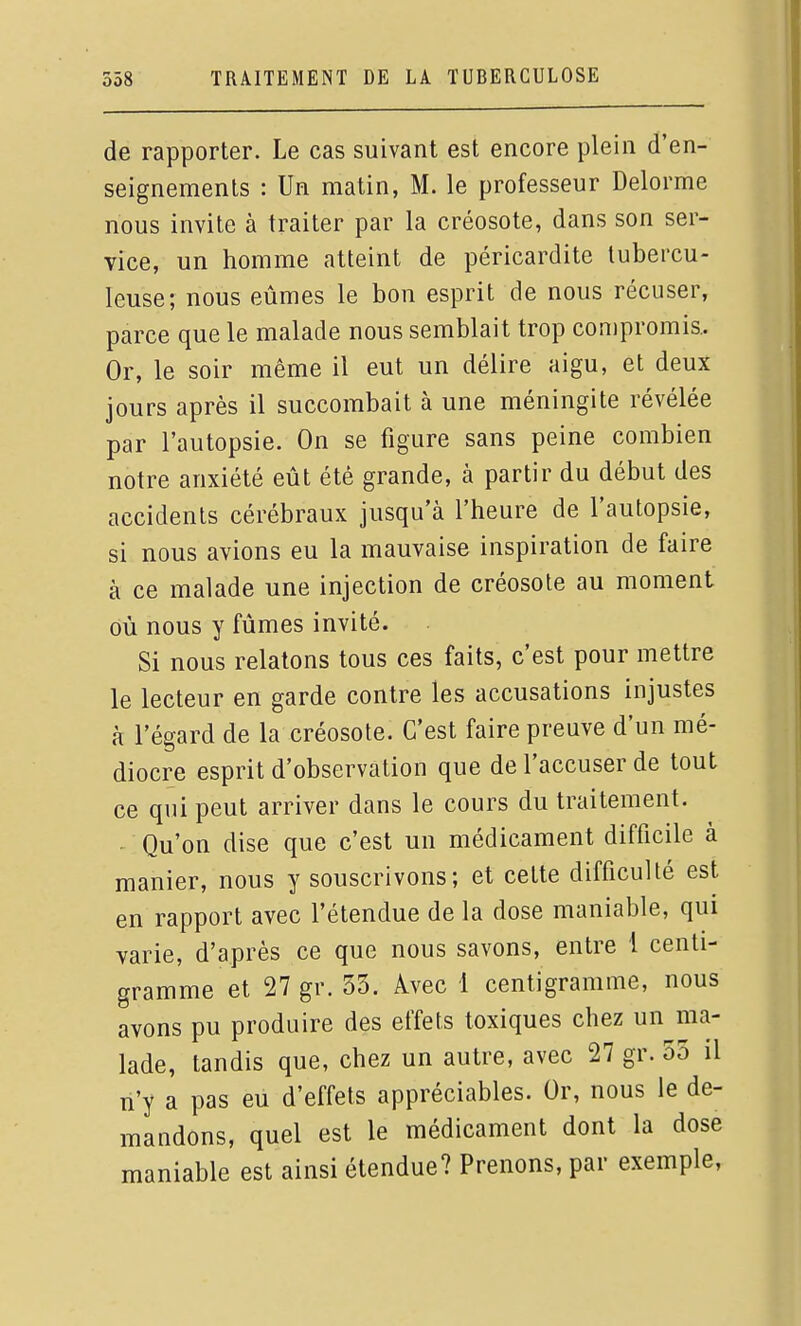 de rapporter. Le cas suivant est encore plein d'en- seignements : Un matin, M. le professeur Delorme nous invite à traiter par la créosote, dans son ser- vice, un homme atteint de péricardite tubercu- leuse; nous eûmes le bon esprit de nous récuser, parce que le malade nous semblait trop compromis. Or, le soir même il eut un délire aigu, et deux jours après il succombait à une méningite révélée par l'autopsie. On se figure sans peine combien notre anxiété eût été grande, à partir du début des accidents cérébraux jusqu'à l'heure de l'autopsie, si nous avions eu la mauvaise inspiration de faire à ce malade une injection de créosote au moment où nous y fûmes invité. Si nous relatons tous ces faits, c'est pour mettre le lecteur en garde contre les accusations injustes à l'égard de la créosote. C'est faire preuve d'un mé- diocre esprit d'observation que de l'accuser de tout ce qui peut arriver dans le cours du traitement. Qu'on dise que c'est un médicament difficile à manier, nous y souscrivons; et cette difficulté est en rapport avec l'étendue de la dose maniable, qui varie, d'après ce que nous savons, entre 1 centi- gramme et 27gr. 53. Avec 1 centigramme, nous avons pu produire des effets toxiques chez un ma- lade, tandis que, chez un autre, avec 27 gr. 55 il n'y a pas eu d'effets appréciables. Or, nous le de- mandons, quel est le médicament dont la dose maniable est ainsi étendue? Prenons, par exemple,