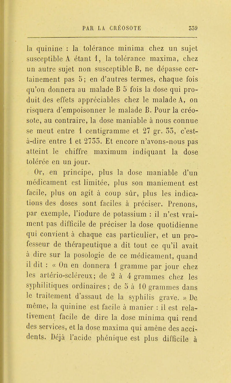 la quinine : la tolérance minima chez un sujet susceptible A étant 1, la tolérance maxima, chez un autre sujet non susceptible B, ne dépasse cer- tainement pas 5; en d'autres termes, chaque fois qu'on donnera au malade B 5 fois la dose qui pro- duit des effets appréciables chez le malade A, on risquera d'empoisonner le malade B. Pour la créo- sote, au contraire, la dose maniable à nous connue se meut entre 1 centigramme et 27 gr. 33, c'est- à-dire entre 1 et 2735. Et encore n'avons-nous pas atteint le chiffre maximum indiquant la dose tolérée en un jour. Or, en principe, plus la dose maniable d'un médicament est limitée, plus son maniement est facile, plus on agit à coup sûr, plus les indica- tions des doses sont faciles à préciser. Prenons, par exemple, l'iodure de potassium : il n'est vrai- ment pas difficile de préciser la dose quotidienne qui convient à chaque cas particulier, et un pro- fesseur de thérapeutique a dit tout ce qu'il avait à dire sur la posologie de ce médicament, quand il dit : ce On en donnera 1 gramme par jour chez les artério-scléreux; de 2 à 4 grammes chez les syphilitiques ordinaires; de 5 à 10 grammes dans le traitement d'assaut de la syphilis grave. » De même, la quinine est facile à manier : il est rela- tivement facile de dire la dose minima qui rend des services, et la dose maxima qui amène des acci- dents. Déjà l'acide phénique est plus difficile à