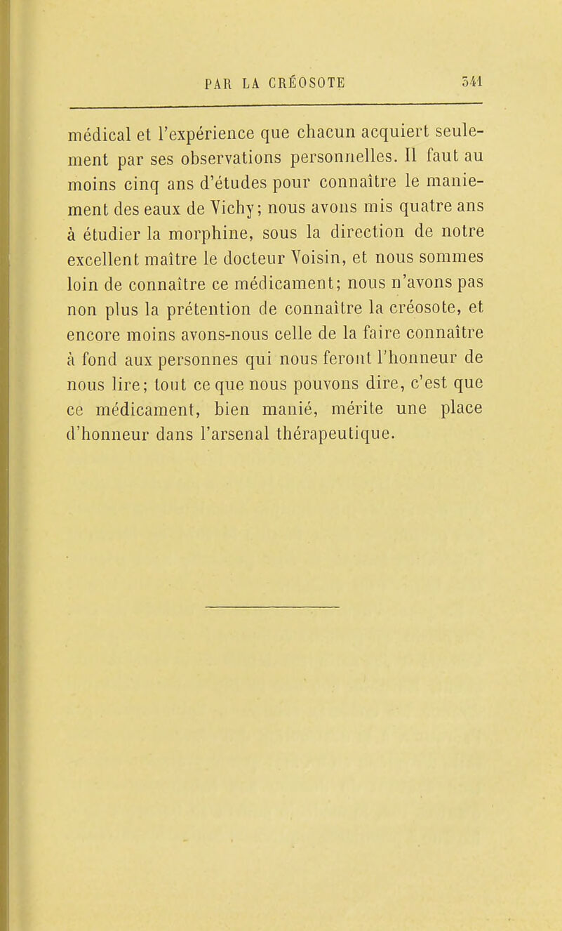 médical et l'expérience que chacun acquiert seule- ment par ses observations personnelles. Il faut au moins cinq ans d'études pour connaître le manie- ment des eaux de Vichy; nous avons mis quatre ans à étudier la morphine, sous la direction de notre excellent maître le docteur Voisin, et nous sommes loin de connaître ce médicament; nous n'avons pas non plus la prétention de connaître la créosote, et encore moins avons-nous celle de la faire connaître à fond aux personnes qui nous feront l'honneur de nous lire; tout ce que nous pouvons dire, c'est que ce médicament, bien manié, mérite une place d'honneur dans l'arsenal thérapeutique.