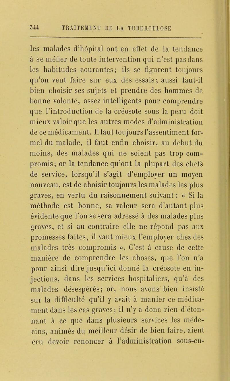 les malades d'hôpilal ont en effet de la tendance à se méfier de toute intervention qui n'est pas dans les habitudes courantes; ils se figurent toujours qu'on veut faire sur eux des essais; aussi faut-il bien choisir ses sujets et prendre des hommes de bonne volonté, assez intelligents pour comprendre que l'introduction de la créosote sous la peau doit mieux valoir que les autres modes d'administration de ce médicament. Il faut toujours l'assentiment for- mel du malade, il faut enfin choisir, au début du moins, des malades qui ne soient pas trop com- promis; or la tendance qu'ont la plupart des chefs de service, lorsqu'il s'agit d'employer un moyen nouveau, est de choisir toujours les malades les plus graves, en vertu du raisonnement suivant : « Si la méthode est bonne, sa valeur sera d'autant plus évidente que l'on se sera adressé à des malades plus graves, et si au contraire elle ne répond pas aux promesses faites, il vaut mieux l'employer chez des malades très compromis ». C'est à cause de cette manière de comprendre les choses, que l'on n'a pour ainsi dire jusqu'ici donné la créosote en in- jections, dans les services hospitaliers, qu'à des malades désespérés; or, nous avons bien insisté sur la difficulté qu'il y avait à manier ce médica- ment dans les cas graves; il n'y a donc rien d'éton- nant à ce que dans plusieurs services les méde- cins, animés du meilleur désir de bien faire, aient cru devoir renoncer à l'administration sous-cu-