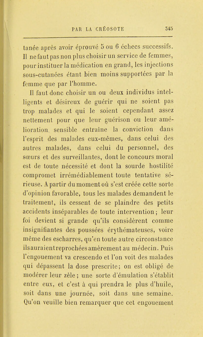 tanée après avoir éprouvé 5 ou 6 échecs successifs. Il ne faut pas non plus choisir un service de femmes, pour instituer la médication en grand, les injections sous-cutanées étant bien moins supportées par la femme que par l'homme. Il faut donc choisir un ou deux individus intel- ligents et désireux de guérir qui ne soient pas trop malades et qui le soient cependant assez nettement pour que leur guérison ou leur amé- lioration sensible entraine la conviction dans l'esprit des malades eux-mêmes, dans celui des autres malades, dans celui du personnel, des sœurs et des surveillantes, dont le concours moral est de toute nécessité et dont la sourde hostilité compromet irrémédiablement toute tentative sé- rieuse. A partir du moment où s'est créée cette sorte d'opinion favorable, tous les malades demandent le traitement, ils cessent de se plaindre des petits accidents inséparables de toute intervention ; leur foi devient si grande qu'ils considèrent comme insignifiantes des poussées érythémateuses, voire même des escharres, qu'en toute autre circonstance ilsauraientreprochées amèrement au médecin. Puis l'engouement va crescendo et l'on voit des malades qui dépassent la dose prescrite; on est obligé de modérer leur zèle; une sorte d'émulation s'établit entre eux, et c'est à qui prendra le plus d'huile, soit dans une journée, soit dans une semaine. Qu'on veuille bien remarquer que cet engouement