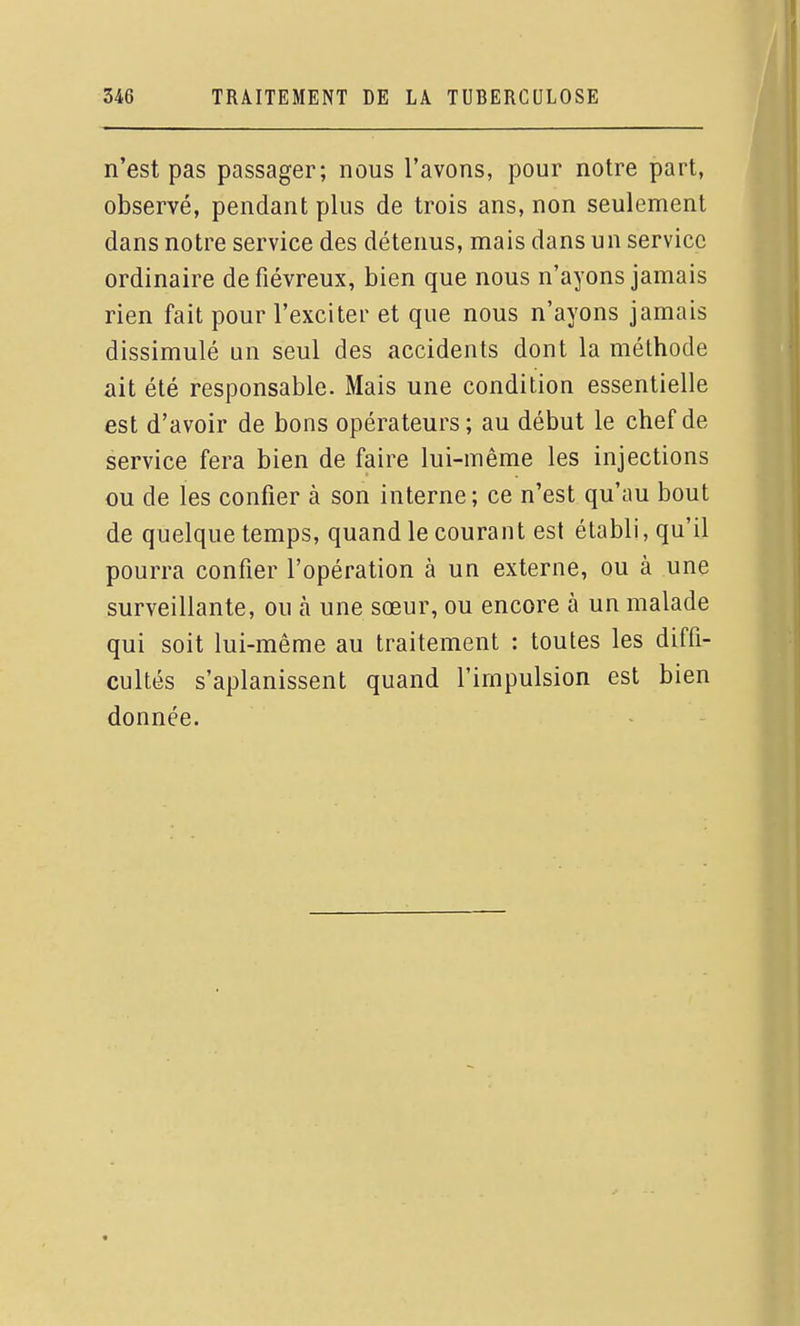 n'est pas passager; nous l'avons, pour notre part, observé, pendant plus de trois ans, non seulement dans notre service des détenus, mais dans un service ordinaire de fiévreux, bien que nous n'ayons jamais rien fait pour l'exciter et que nous n'ayons jamais dissimulé un seul des accidents dont la méthode ait été responsable. Mais une condition essentielle est d'avoir de bons opérateurs ; au début le chef de service fera bien de faire lui-même les injections ou de les confier à son interne; ce n'est qu'au bout de quelque temps, quand le courant est établi, qu'il pourra confier l'opération à un externe, ou à une surveillante, ou à une sœur, ou encore à un malade qui soit lui-même au traitement : toutes les diffi- cultés s'aplanissent quand l'impulsion est bien donnée.