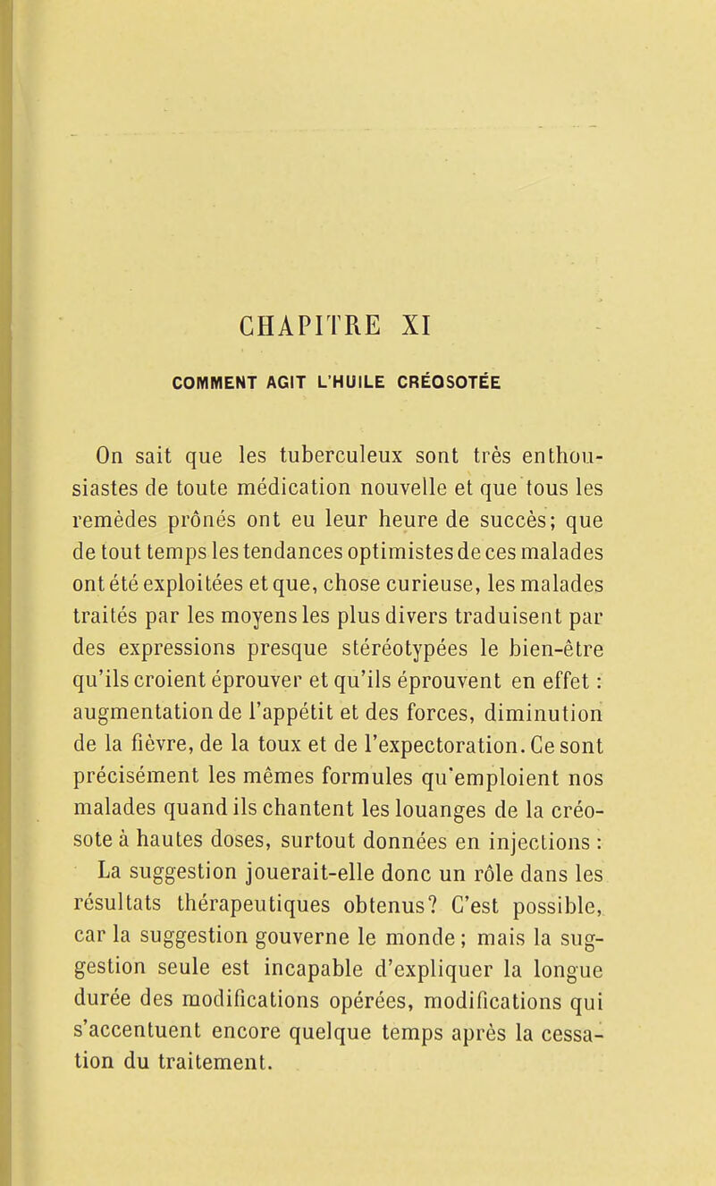 COMMENT AGIT L'HUILE CRÉOSOTÉE On sait que les tuberculeux sont très enthou- siastes de toute médication nouvelle et que tous les remèdes prônés ont eu leur heure de succès; que de tout temps les tendances optimistes de ces malades ont été exploitées et que, chose curieuse, les malades traités par les moyens les plus divers traduisent par des expressions presque stéréotypées le bien-être qu'ils croient éprouver et qu'ils éprouvent en effet : augmentation de l'appétit et des forces, diminution de la fièvre, de la toux et de l'expectoration. Ce sont précisément les mêmes formules qu'emploient nos malades quand ils chantent les louanges de la créo- sote à hautes doses, surtout données en injections : La suggestion jouerait-elle donc un rôle dans les résultats thérapeutiques obtenus? C'est possible,, car la suggestion gouverne le monde ; mais la sug- gestion seule est incapable d'expliquer la longue durée des modifications opérées, modifications qui s'accentuent encore quelque temps après la cessa- tion du traitement.