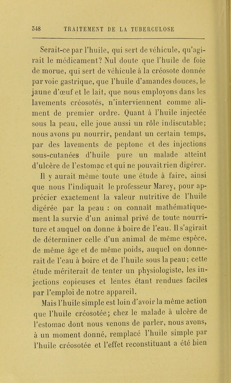 Serait-ce par l'huile, qui sert de véhicule, qu'agi- rait le médicament? Nul doute que l'huile de foie de morue, qui sert de véhicule à la créosote donnée par voie gastrique, que l'huile d'amandes douces, le jaune d'œuf et le lait, que nous employons dans les lavements créosotés, n'interviennent comme ali- ment de premier ordre. Quant à l'huile injectée sous la peau, elle joue aussi un rôle indiscutable; nous avons pu nourrir, pendant un certain temps, par des lavements de peptone et des injections sous-cutanées d'huile pure un malade atteint d'ulcère de l'estomac et qui ne pouvait rien digérer. Il Y aurait même toute une étude à faire, ainsi que nous l'indiquait le professeur Marey, pour ap- précier exactement la valeur nutritive de l'huile digérée par la peau : on connaît mathématique- ment la survie d'un animal privé de toute nourri- ture et auquel on donne à boire de l'eau. Il s'agirait de déterminer celle d'un animal de même espèce, de même âge et de même poids, auquel on donne- rait de l'eau à boire et de l'huile sous la peau; cette étude mériterait de tenter un physiologiste, les in- jections copieuses et lentes étant rendues faciles par remploi de notre appareil. Mais l'huile simple est loin d'avoir la même action que l'huile créosotée; chez le malade à ulcère de l'estomac dont nous venons de parler, nous avons, à un moment donné, remplacé l'huile simple par l'huile créosotée et l'effet reconstituant a été bien