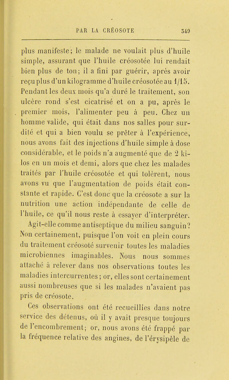 plus manifeste; le malade ne voulait plus d'huile simple, assurant que l'huile créosotée lui rendait bien plus de ton; il a fini par guérir, après avoir reçu plus d'un kilogramme d'huile créosotée au 1/15. Pendant les deux mois qu'a duré le traitement, son ulcère rond s'est cicatrisé et on a pu, après le premier mois, l'alimenter peu à peu. Chez un homme valide, qui était dans nos salles pour sur- dité et qui a bien voulu se prêter à l'expérience, nous avons fait des injections d'huile simple à dose considérable, et le poids n'a augmenté que de 2 ki- los en un mois et demi, alors que chez les malades traités par l'huile créosotée et qui tolèrent, nous avons vu que l'augmentation de poids était con- stante et rapide. C'est donc que la créosote a sur la nutrition une action indépendante de celle de l'huile, ce qu'il nous reste à essayer d'interpréter. Agit-elle comme antiseptique du milieu sanguin? Non certainement, puisque l'on voit en plein cours du traitement créosoté survenir toutes les maladies microbiennes imaginables. Nous nous sommes attaché à relever dans nos observations toutes les maladies intercurrentes ; or, elles sont certainement aussi nombreuses que si les malades n'avaient pas pris de créosote. Ces observations ont été recueillies dans notre service des détenus, où il y avait presque toujours de l'encombrement; or, nous avons été frappé par la fréquence relative des angines, de l'érysipèle de