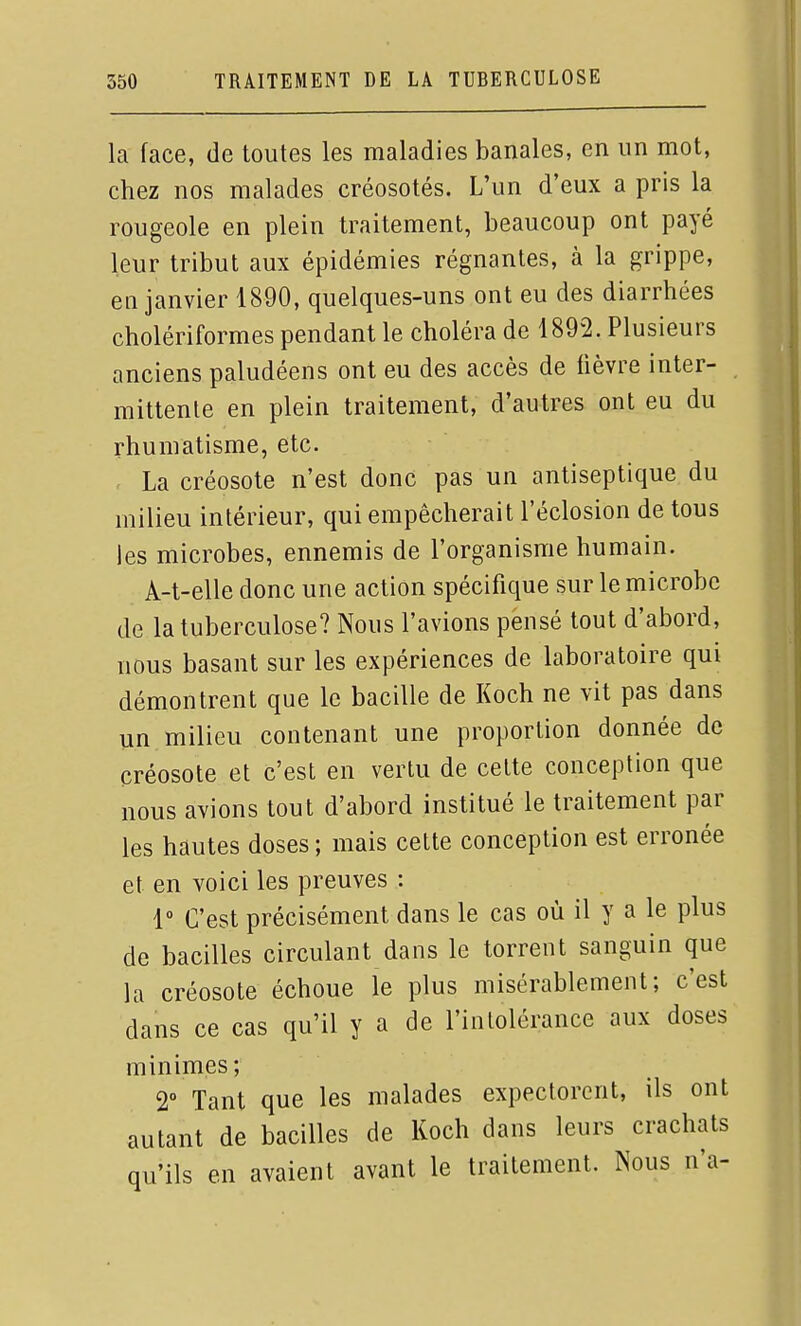 la face, de toutes les maladies banales, en un mot, chez nos malades créosotés. L'un d'eux a pris la rougeole en plein traitement, beaucoup ont payé leur tribut aux épidémies régnantes, à la grippe, en janvier 1890, quelques-uns ont eu des diarrhées cholériformes pendant le choléra de 1892. Plusieurs anciens paludéens ont eu des accès de fièvre inter- mittente en plein traitement, d'autres ont eu du rhumatisme, etc. La créosote n'est donc pas un antiseptique du milieu intérieur, qui empêcherait l'éclosion de tous les microbes, ennemis de l'organisme humain. A-t-elle donc une action spécifique sur le microbe de la tuberculose? Nous l'avions pensé tout d'abord, nous basant sur les expériences de laboratoire qui démontrent que le bacille de Koch ne vit pas dans un milieu contenant une proportion donnée de créosote et c'est en vertu de cette conception que nous avions tout d'abord institué le traitement par les hautes doses ; mais cette conception est erronée et en voici les preuves : 1° C'est précisément dans le cas où il y a le plus de bacilles circulant dans le torrent sanguin que la créosote échoue le plus misérablement; c'est dans ce cas qu'il y a de l'intolérance aux doses minimes; 2° Tant que les malades expectorent, ils ont autant de bacilles de Koch dans leurs crachats qu'ils en avaient avant le traitement. Nous n'a-