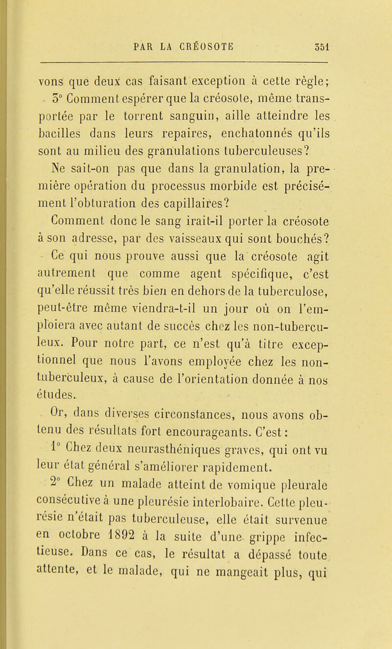 vons que deux cas faisant exception à cette règle; 5 Comment espérer que la créosote, même trans- portée par le torrent sanguin, aille atteindre les bacilles dans leurs repaires, enchatonnés qu'ils sont au milieu des granulations tuberculeuses? Ne sait-on pas que dans la granulation, la pre- mière opération du processus morbide est précisé- ment l'obturation des capillaires? Comment donc le sang irait-il porter la créosote à son adresse, par des vaisseaux qui sont bouchés? Ce qui nous prouve aussi que la'créosote agit autrement que comme agent spécifique, c'est qu'elle réussit très bien en dehors de la tuberculose, peut-être même viendra-t-il un jour où on l'em- ploiera avec autant de succès chez les non-tubercu- leux. Pour notre part, ce n'est qu'à titre excep- tionnel que nous l'avons employée chez les non- tuberculeux, à cause de l'orientation donnée à nos études. Or, dans diverses circonstances, nous avons ob- tenu des résultats fort encourageants. C'est : 1° Chez deux neurasthéniques graves, qui ont vu leur état général s'améliorer rapidement. 2° Chez un malade atteint de vomique pleurale consécutive à une pleurésie interlobaire. Cette pleu- résie n'était pas tuberculeuse, elle était survenue en octobre 1892 à la suite d'une grippe infec- tieuse. Dans ce cas, le résultat a dépassé toute attente, et le malade, qui ne mangeait plus, qui