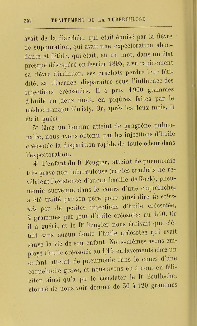 avait de la diarrhée, qui était épuisé par la fièvre de suppuration, qui avait une expectoration abon- dante et fétide, qui était, en un mot, dans un état presque désespéré en février 1893, a vu rapidement sa fièvre diminuer, ses crachats perdre leur féti- dité, sa diarrhée disparaître sous l'influence des injections créosotées. Il a pris 1900 grammes d'huile en deux mois, en piqûres faites par le médecin-major Christy. Or, après les deux mois, il était guéri. 3 Chez un homme atteint de gangrène pulmo- naire, nous avons obtenu par les injections d'huile créosotée la disparition rapide de toute odeur dans l'expectoration. 4 L'enfant du Feugier, atteint de pneunomie très grave non tuberculeuse (caries crachats ne ré- vélaient l'existence d'aucun bacille deKock), pneu- monie survenue dans le cours d'une coqueluche, a été traité par sOn père pour ainsi dire m extre- mis par de petites injections d'huile créosotée, 2 grammes par jour d'huile créosotée au 1/10. Or il a guéri, et le Feugier nous écrivait que c'é- tait sans aucun doute l'huile créosotée qui avait sauvé la vie de son enfant. Nous-mêmes avons em- ployé l'huile créosotée au 1/15 en lavements chez un enfant atteint de pneumonie dans le cours d'une coqueluche grave, et nous avons eu à nous en féli- citer, ainsi qu'a pu le constater le Boulloche, étonné de nous voir donner de 30 à 120 grammes