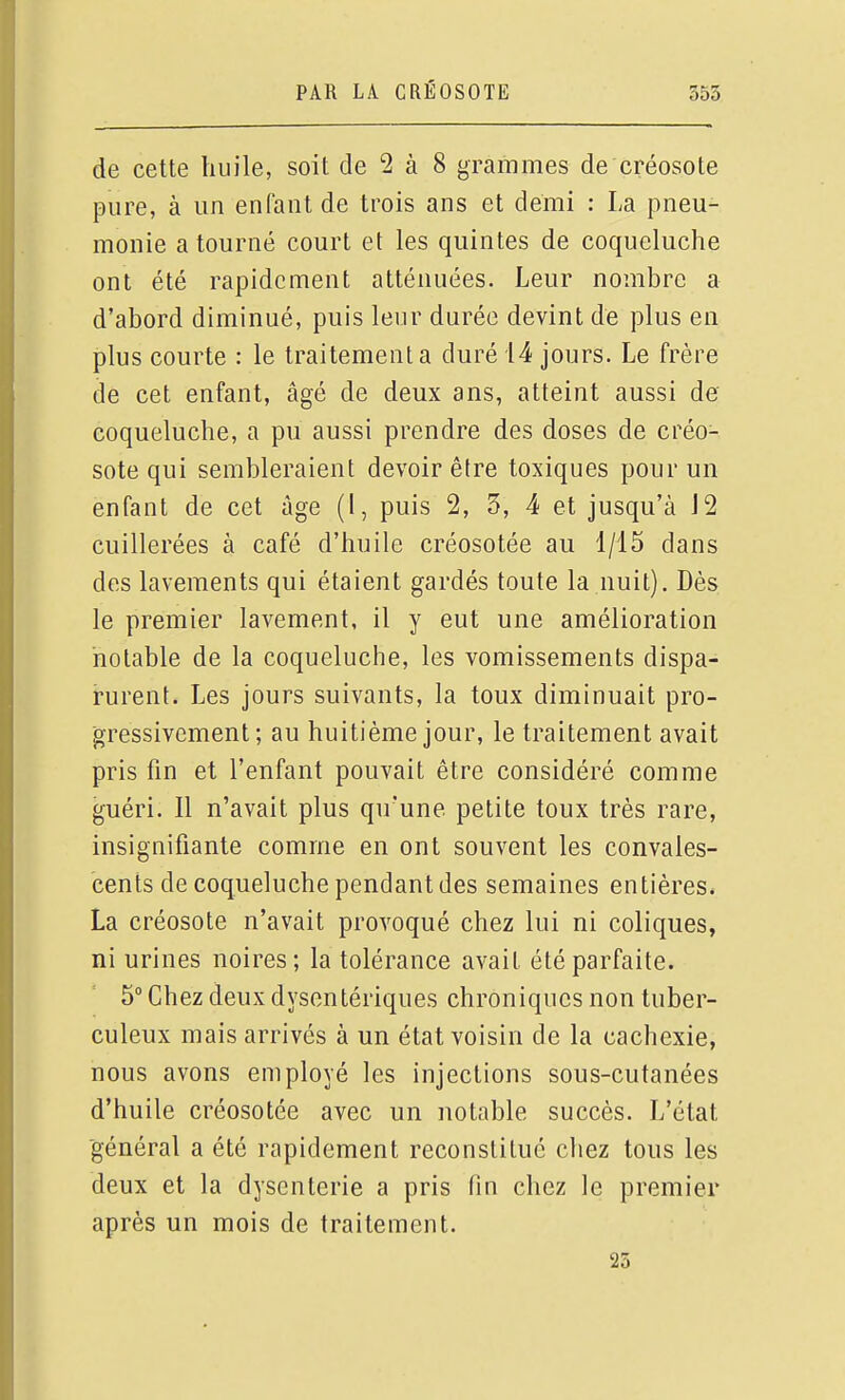 de cette huile, soit de 2 à 8 grammes de créosote pure, à un enfant de trois ans et demi : La pneu- monie a tourné court et les quintes de coqueluche ont été rapidement atténuées. Leur nombre a d'abord diminué, puis leur durée devint de plus en plus courte : le traitement a duré 14 jours. Le frère de cet enfant, âgé de deux ans, atteint aussi de coqueluche, a pu aussi prendre des doses de créo- sote qui sembleraient devoir être toxiques pour un enfant de cet ûge (1, puis 2, 3, 4 et jusqu'à J2 cuillerées à café d'huile créosotée au 1/15 dans des lavements qui étaient gardés toute la nuit). Dès le premier lavement, il y eut une amélioration notable de la coqueluche, les vomissements dispa- rurent. Les jours suivants, la toux diminuait pro- gressivement ; au huitième jour, le traitement avait pris fin et l'enfant pouvait être considéré comme guéri. Il n'avait plus qu'une petite toux très rare, insignifiante comme en ont souvent les convales- cents de coqueluche pendant des semaines entières* La créosote n'avait provoqué chez lui ni coliques, ni urines noires; la tolérance avait été parfaite. 5° Chez deux dysentériques chroniques non tuber- culeux mais arrivés à un état voisin de la cachexie, nous avons employé les injections sous-cutanées d'huile créosotée avec un notable succès. L'état général a été rapidement reconstitué chez tous les deux et la dysenterie a pris fin chez le premier après un mois de traitement. 23