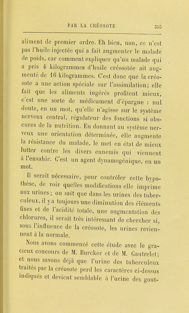 aliment de premier ordre. Eh bien, non, ce n'est pas l'huile injectée qui a fait augmenter le malade de poids, car comment expliquer qu'un malade qui a pris 4 kilogrammes d'huile créosotée ait aug- menté de 16 kilogrammes. C'est donc que la créo- sote a une action spéciale sur l'assimilation; elle fait que les aliments ingérés profitent mieux, c'est une sorte de médicament d'épargne : nul doute, en un mot, qu'elle n'agisse sur le système nerveux central, régulateur des fonctions si obs- cures de la nutrition. En donnant au système ner- veux une orientation déterminée, elle augmente la résistance du malade, le met en état de mieux lutter contre les divers ennemis qui viennent à l'envahir. C'est un agent dynamogénique, en un mot. Il serait nécessaire, pour contrôler cette hypo- thèse, de voir quelles modifications elle imprime aux urines ; on sait que dans les urines des tuber- culeux, il y a toujours une diminution des éléments fixes et de l'acidité totale, une augmentation des chlorures, il serait très intéressant de chercher si, sous l'influence de la créosote, les urines revien- nent à la normale. Nous avons commencé cette étude avec le gra- cieux concours de M. Burcker et de M. Gautrelet; et nous savons déjà que l'urine des tuberculeux traités par la créosote perd les caractères ci-dessus indiqués et devient semblable à l'urine des gout-