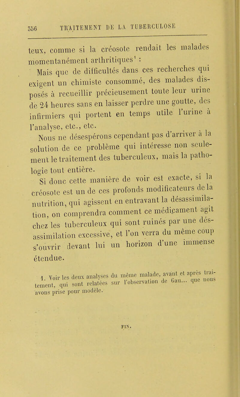 teux, comme si la créosole rendait les malades momentanément arthritiques' : Mais que de difficultés dans ces recherches qui exigent un chimiste consommé, des malades dis- posés à recueillir précieusement toute leur urine de 24 heures sans en laisser perdre une goutte, des infirmiers qui portent en temps utile l'urine à l'analyse, etc., etc. Nous ne désespérons cependant pas d'arriver à la solution de ce problème qui intéresse non seule- ment le traitement des tuberculeux, mais la patho- logie tout entière. Si donc cette manière de voir est exacte, si la créosole est un de ces profonds modificateurs delà nutrition, qui agissent en entravant la désassimila- tion, on comprendra comment ce médi.cament agit chez' les tuberculeux qui sont ruinés par une des- assimilation excessive, et l'on verra du même coup s'ouvrir devant lui un horizon d'une immense étendue. 1 Voir les deux analyses du même malade, avant el après trai- tement? qui sont rela?ées sur l'observation de Gau... que nous avons prise pour modèle. FIN.