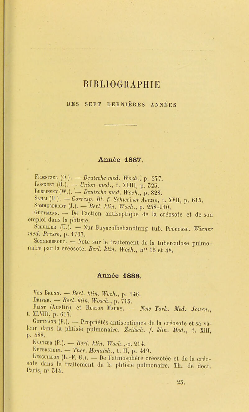 BIBLIOGRAPHIE DES SEPT DERNIÈRES ANNÉES Année 1887. Fr^ntzel (0.). — Deutsche med. Woch., p. 277. Longuet (R.). — Union med., t. XLIII, p. 325. Lublinsky(W.). — Deutsche med. Woch., p. 828. Sahli (U.). —Corresp. Bl. f. Schweizer Aerzte, t. XVII, p. 615. SoMMERBRODT (J.). — Bcrl. JiHn. Woch., p. 258-910. GuTTMANN. — De l'action antiseptique de la créosote et de son emploi dans la phtisie. ScHULLER (U.). — Zur Guyacolbehandlung tub. Processe. Wiener med. Presse, p. 1707. S0M.MERBRODT. — Note sur le traitement de la tuberculose pulmo- naire par la créosote. Berl. klin. Woch., n 15 et 48. Année 1888. Von Brunn. — Bcrl. klin. Woch., p. 146. Driver. — Berl. klin. Wosch., p. 713. FuNT (Austin) et Ruston Maury. — New York. Med. Journ.. t. XLVlIf, p. 617. GuTTMANN (F.). — Propriétés antiseptiques de la créosote et sa va- leur dans la phtisie pulmonaire. Zeitsch. f. klin. Med., t. Xill, p. 488. Kaatzer (P.). _ Berl. klin. Woch., p. 214. Keferstein. — Thcr.Monatsh., t. II, p. 419. Lesguillon (L.-F.-G.). — De l'atmosphère créosotée et de la créo- •sole dans le traitement de la phtisie pulmonaire. Th. de doct Paris, n° 314. 23.