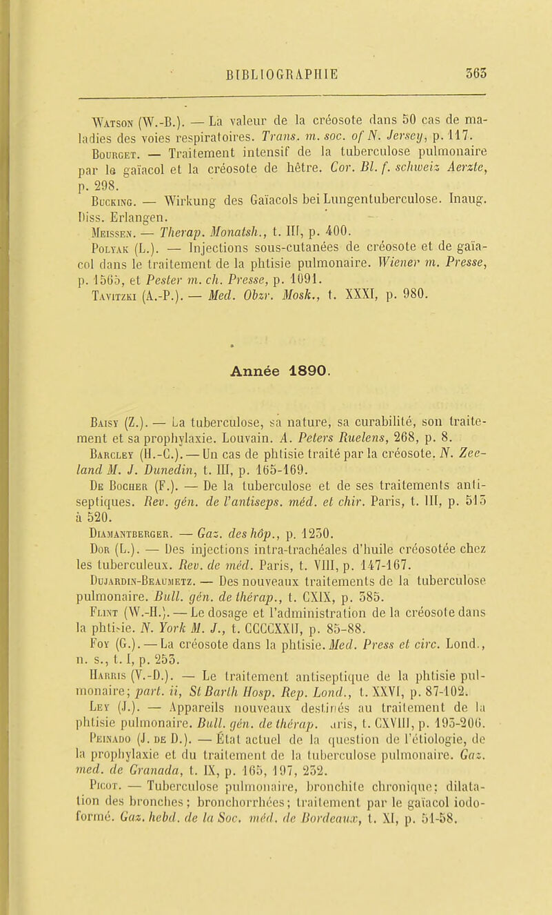 Watson (W.-B.). — La valeur de la créosote dans 50 cas de ma- ladies des voies respiratoires. Trans. m. soc. ofN. Jersey, p. H7. BouRGET. — Traitement intensif de la tuberculose pulmonaire par le gaïacol et la créosote de hêtre. Cor. Bl. f. schweiz Aerzte, p. 298. BucKiNG. — Wiricung des Gaïacols bei Lungentuberculose. Inaug. Diss. Erlangen. Meissen. — Tlierap. Monatsh., t. Ilf, p. 400. PoLYxiK (L.). — Injections sous-cutanées de créosote et de gaïa- col dans le traitement de la phtisie pulmonaire. Wiener m. Presse, p. 1565, et Pester m. ch. Presse, p. 1091. Tavitzk! (A.-P.). — Med. Obzr. Mosk., t. XXXI, p. 980. Année 1890. Baisy (Z.). — La tuberculose, sa nature, sa curabilité, son traite- ment et sa prophylaxie. Louvain. A. Pelers Ruelens, 268, p. 8. Barcley (H.-G.). — Un cas de phtisie traité par la créosote. N. Zee- land M. J. Dunedin, t. III, p. 165-169. De Bocuer (F.). — De la tuberculose et de ses traitements anti- septiques. Rev. gén. de l'antiseps. méd. et chir. Paris, t. III, p. 515 à 520. DiAMANTBERGER. — GuZ. dcsIlOp., p. 1230. DoR (L.). — Des injections intra-trachéales d'huile créosotée chez les tuberculeux. Rev. de méd. Paris, t. VllI, p. 147-167. Dujardin-Beausietz. — Des nouveaux traitements de la tuberculose pulmonaire. Bull. gén. deihérap., t. CXIX, p. 585. FuNT (W.-H.). — Le dosage et l'administration de la créosote dans la phti>ie. N. York M. J., t. CCGCXXll, p. 85-88. FoY (G.). — La créosote dans la phtisie. Jl/ecZ. Press et cire. Lond., n. s., 1.1, p. 255. Harris (V.-D.). — Le traitement antiseptique de la phtisie pul- monaire; part, a, StBarlh Hosp. Rep. Lond., t. XXVI, p. 87-102. Ley (J.). — Appareils nouveaux destinés au traitement de la phtisie pulmonaire. Bull. gén. de thérap. aris, t. CXVllI, p. 195-206. Peinado (J. DE D.). — État actuel de la question de l'étiologie, de la propiiylaxie et du traitement de la tuberculose pulmonaire. Gaz. med. de Granada, t. IX, p. 165, 197, 252. Picot. — Tuberculose pulmonaire, bronchite chroniqvu^: dilata- lion des bronciies ; bronchorrhées ; traitement par le gaïacol iodo- formé. Gaz.hebd. de la Soc, méd. de Bordeaux, t. XI, p. 51-58.