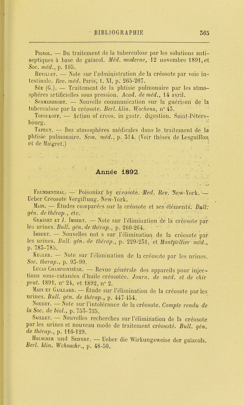 PiGNOL. — Du traitement de la tuberculose par les solutions anti- septiques à base de gaïacol. Méd. moderne, 12 novembre 1891, et Soc. méd., p. 105. Revili et. — Note sur l'adininislration .de la créosote par voie in- teslinnle. Rev. méd. Paris; t. XI, p. 265-267. Sée (G.). — Traitement de la phtisie pulmonaire par les atmo- sphères artificielles sous pression. Acad. de méd., 14 avril. S().iiMERBRODT. — Nouvelle communication sur la guérison de la tuberculose par la créosote.-Bec/./£/(?!. IFoc/fcns, n° 43. Toror.KOFF. — iVctioii of crcos. in gastr. digestion. Saint-Péters- bourg. . . Tapret. — Des atmosphères médicales dans-le traitement de la phtisie pulmonaire. Sem. méd., p. 514. (Voir thèses de Lesguillon, et de Maigret.) ' Année 1892. Frundentual.- -r- Poisoniar by créosote. J/ed. Rev;. New-York.— Ueber Creosot« Vergiflung. New-York. Main. — Études comparées sur la créosote et ses éléments. Bult (jén. dethérap., etc. .. . Grasset et J. Imdert. — Note sur l'élimination de la créosote çar les urines. Bit//. de i/ic'rap., p. 260-2C4. Imuert. — Nouvelles not s sur l'élimination de la créosote par- les urines. Bull. gén. de tliérap., p. '22^^'25l, et Montpellier méd., p. 783-785. KubLER. — Noie sur 1 élimination de la créosote par les urines. Soc. Iherap., p. 93-99. Lucas Ciia.iipionmère. — Revue générale des appareils pour injec- tions sous-cutanées d'huile créosotée. Joiirn. de méd. et de chir prat. 1891, n 24, et 1892, n° 2. Mah ET Gaillard. — Étude sur l'élimination de la créosote par les urines. Bull. gén. de tliérap., p. 447-i54. NouRRY. — Noie sur l'intolérance de la créosote. Compte rendu de la Soc. de biol., p. 753-735. Saillet. — Nouvelles recherches sur l'élimination de la créosole par les urines et nouveau mode de traitement créosoté. Bull. gén. de thérap., p. 116-129. IIoi.sciiER und Seifërt. — Ueber die Wirkungsweise der gaïacols. Berl. klin. Wchnschr., p. 48-SO.