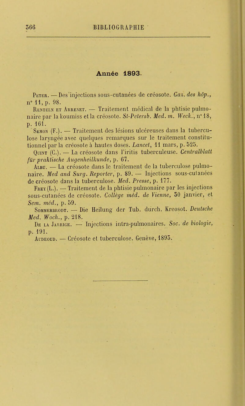 Année 1893. PiiTER. —Desinjections sous-cutanées de créosote. Gaz. des hôp., n-H.p. 98. Renteln et Arrexet. — Traitement médical de la phtisie pulmo- naire par la koumiss et la créosote. Sl-Petersb. Med. m. Week., n° 18, p. 161. Semon (F.). — Traitement des lésions ulcéreuses dans la tubercu- lose laryngée avec quelques remarques sur le traitement constitu- tionnel par la créosote à hautes doses. Lancet, 11 mars, p. 525. Quint (C). — La créosote dans l'iritis tuberculeuse. Centralblatt fur praktische Augenheilkunde, p. 67. Albu. — La créosote dans le traitement de la tuberculose pulmo- naire. Med and Surg. Reporter, p. 89. — Injections sous-culanées de créosote dans la tuberculose. Med. Presse, p. 177. Frey (L.). — Traitement de la phtisie pulmonaire par les injections sous-cutanées de créosote. Collège méd. de Vienne, 30 janvier, et Sem. méd., p. 59. SoMMERBnoDT. — Dic Heilung der Tub. durch. Kreosot. Deutsche Med. Woch., p. 218. De la Jaurige. — Injections intra-pulmonaires. Soc. de biologie, p. 191. AiDEouD. — Créosote et tuberculose. Genève, 1893.