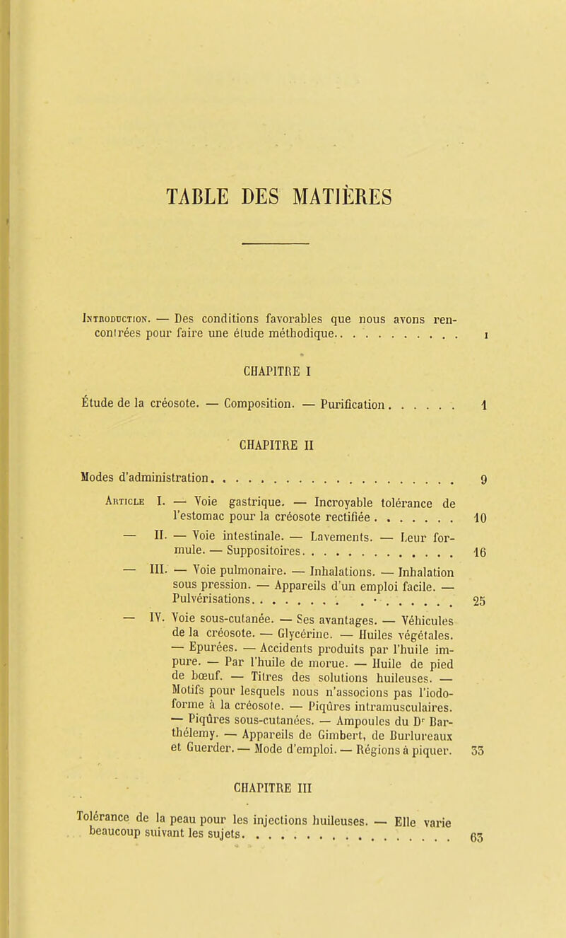 TABLE DES MATIÈRES IsinoDucTioN. — Des conditions favorables que nous avons ren- conlrées poui' faire luie élude méthodique CHAPITRE I Étude de la créosote. — Composition. — Purification CHAPITRE II Modes d'administration 9 Ahticle I. — Voie gastrique, — Incroyable tolérance de l'estomac pour la créosote rectifiée 10 — II- — Voie intestinale. — Lavements. — Leur for- mule. — Suppositoires 16 — ni. — Voie pulmonaire. — Inhalations. — Inhalation sous pression. — Appareils d'un emploi facile. — Pulvérisations . • 25 — IV. Voie sous-cutanée. — Ses avantages. — Véhicules de la créosote. — Glycérine. — Huiles végétales. — Epurées. — Accidents produits par l'huile im- pure. — Par l'huile de morue. — Huile de pied de bœuf. — Tili-es des solutions huileuses. — Motifs pour lesquels nous n'associons pas l'iodo- forme à la créosole. — Piqûres intramusculaires. — Piqûres sous-cutanées. — Ampoules du D'' Bar- thélémy. — Appareils de Gimbert, de Burlureaux et Guerder. — Mode d'emploi. — Régions à piquer. 53 CHAPITRE III Tolérance de la peau pour les injections huileuses. — Elle varie beaucoup suivant les sujets g3