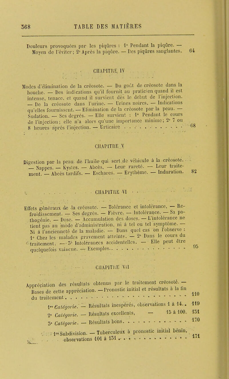 Douleurs provoquées par les piqûres : 1° Pendant la piqûre. — Moyen de l'éviter; 2» Après la piqûre. — Des piqûres sanglantes. 04 CHAPITRE, IV Modes d'éliniinalion de la créosote. — Du goût de créosote dans la bouche. — Des indications qu'il fournit au praticien quand il est intense, tenace, et quand il surviei;t dès le début de rinjcction. — De la créosote dans l'urine. — Urines noires. — Indications qu'elles fournissent. — Elimination de la créosote par la peau. — Sudation. — Ses degrés. — Elle survient : 1° Pendant le cours de l'injection; elle n'a alors qu'une importance minime; 2° 7 ou 8 heures après l'injection. — Urticaire . . .■ CHAPITRE Y Digestion par la peau de l'huile-qui sert .de véhicule à la créosote. — Nappes. — Kystes. — Abcès. — Leur rareté. — Leur traite- ment. — Abcès tardifs. — Eschares. — Erytlièmc. — Induration. CHAPITRE Vl Effets généraux de -la créosote. — Tolérance et intolérance, — Re- froidissement. — Ses degrés. — Fièvre. — Intolérance. — Sa pa- thogénie. — Dose. — Accumulation des doses, — L'hitolérance ne lient pas au mode d'adminisiration, ni à tel ou tel symptôme. — Ni à l'ancienneté de la maladie. — Dans quel cas On l'observe : '1° Chez les malades gravement atteints. — 2° Dans le cours du •'' traitement. 5° Intolérances accidentelles. — Elle peut être quelquefois vaincue. — Exemples.. 82 05 CllAPlTIlE \II Appréciation des résultats obtenus par le traitement créosoté. - Bases de cette appréciation. -Pronostic initial et résultats à la hn ^^^^ du traitement • 1 Galégovie. — Résultats inespérés, observations 1 à U.. 119 2= Calôgovic. - Résultats excellents, - 15 à 100. 151 5- Catégorie. - Résultats bons l'O v ir. Subdivision. — Tuberculeux à pronostic initial bénin- ■ . . . observations 401 à 131 ' 171