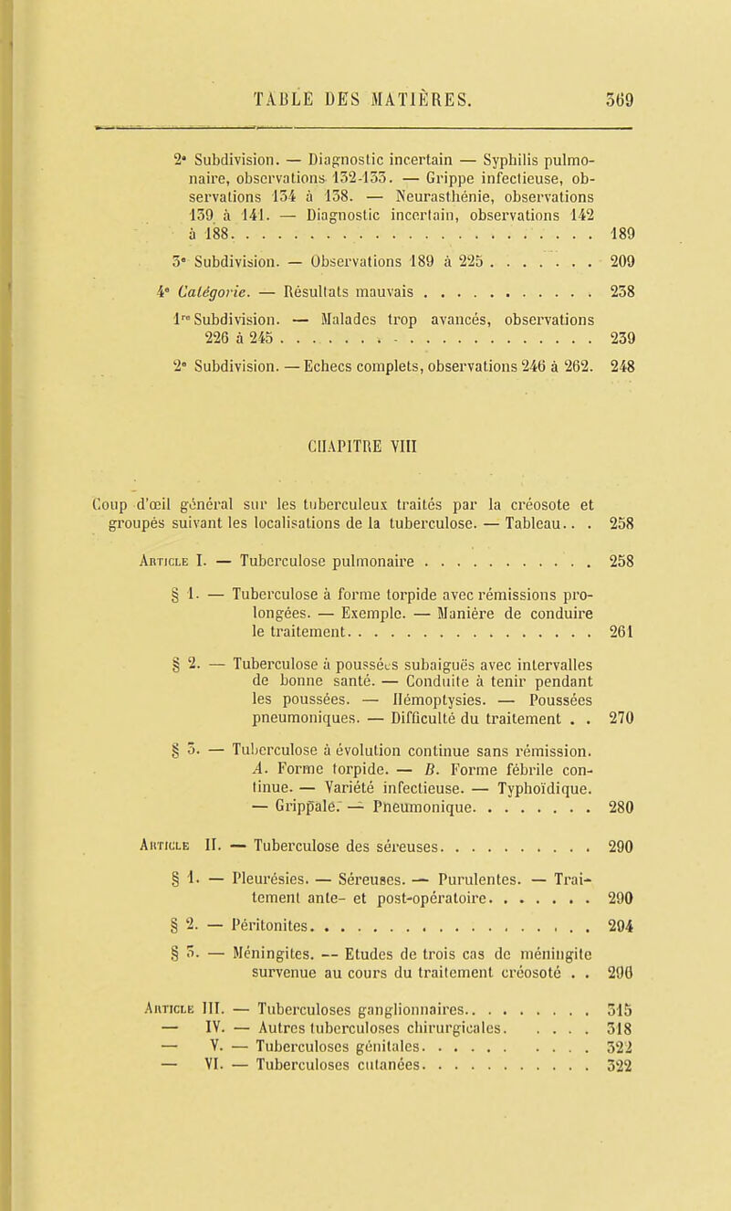 2* Subdivision. — Diagnostic incertain — Syphilis pulmo- naire, observations 132-135. — Grippe infectieuse, ob- servations 13i à 138. — Neurasthénie, observations 139 à 141. — Diagnostic incertain, observations 142 ù 188 189 3« Subdivision. — Observations 189 à 225 ....... 209 4 Calégovie. — Résultats mauvais 238 Subdivision. — Malades trop avancés, observations 226 à 245 ...... 239 2 Subdivision.—Echecs complets, obsei'vations 246 à 262. 248 CHAPITRE YIII Coup d'oeil général sur les tubercu!eu.ï traités par la créosote et groupés suivant les localisations de la tuberculose. — Tableau.. . 258 AnncLE I. — Tuberculose pulmonaire 258 § 1- — Tuberculose à forme torpide avec rémissions pro- longées. — E.xemple. — Manière de conduire le traitement 261 § 2. — Tuberculose à poussées subaiguës avec intervalles de bonne santé. — Conduite à tenir pendant les poussées. — llémoptysies. — Poussées pneumoniques. — Difficulté du traitement . . 270 § 5. — Tuberculose à évolution continue sans rémission. A. Forme torpide. — B. Forme fébrile con- tinue. — Variété infectieuse. — Typhoïdique. — Grippale.' — Pneumonique 280 AiiricLE II. — Tuberculose des séreuses 290 § 4. — Pleurésies. — Séreuses. — Purulentes. — Trai- tement ante- et post-opératoire 290 § 2. — Péritonites 294 § 3. — Méningites. — Etudes de trois cas de méningite survenue au cours du traitement créosoté . . 290 AimcLE 111. — Tuberculoses ganglionnaires 315 — IV. — Autres tuberculoses chirurgicales 318 — V. — Tuberculoses génitales 522 — VI. — Tuberculoses cutanées 322